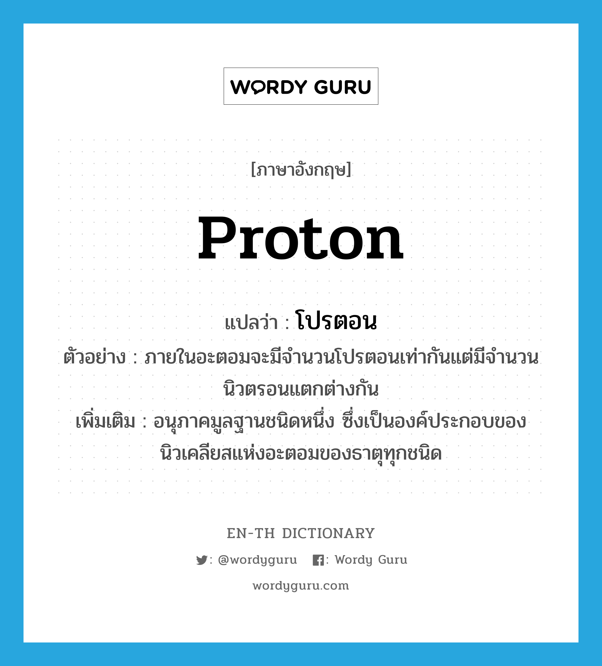 proton แปลว่า?, คำศัพท์ภาษาอังกฤษ proton แปลว่า โปรตอน ประเภท N ตัวอย่าง ภายในอะตอมจะมีจำนวนโปรตอนเท่ากันแต่มีจำนวนนิวตรอนแตกต่างกัน เพิ่มเติม อนุภาคมูลฐานชนิดหนึ่ง ซึ่งเป็นองค์ประกอบของนิวเคลียสแห่งอะตอมของธาตุทุกชนิด หมวด N