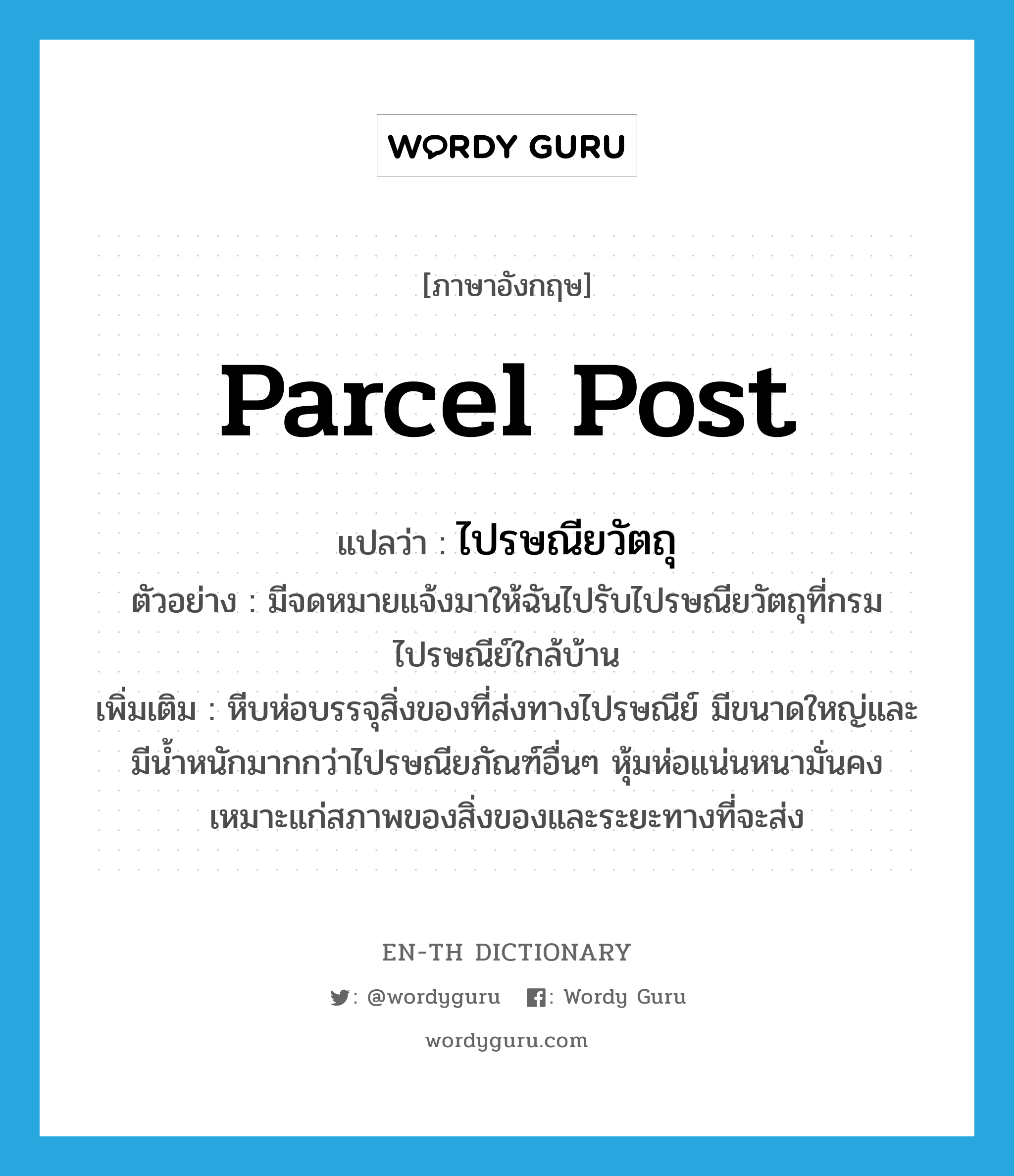 parcel post แปลว่า?, คำศัพท์ภาษาอังกฤษ parcel post แปลว่า ไปรษณียวัตถุ ประเภท N ตัวอย่าง มีจดหมายแจ้งมาให้ฉันไปรับไปรษณียวัตถุที่กรมไปรษณีย์ใกล้บ้าน เพิ่มเติม หีบห่อบรรจุสิ่งของที่ส่งทางไปรษณีย์ มีขนาดใหญ่และมีน้ำหนักมากกว่าไปรษณียภัณฑ์อื่นๆ หุ้มห่อแน่นหนามั่นคง เหมาะแก่สภาพของสิ่งของและระยะทางที่จะส่ง หมวด N