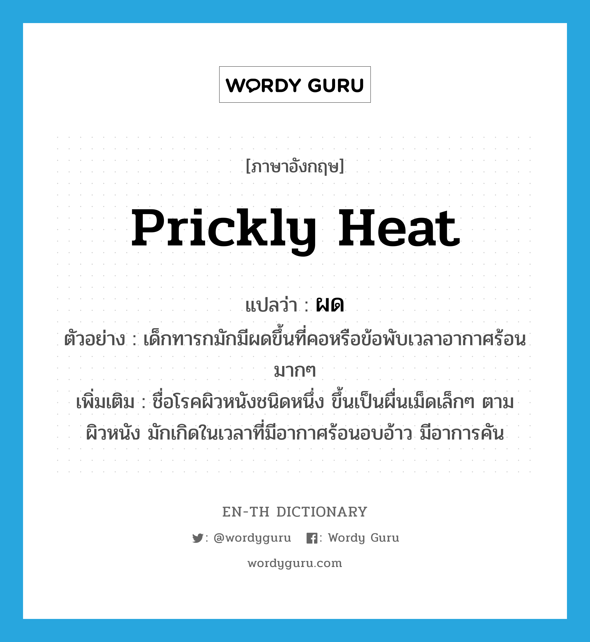 prickly heat แปลว่า?, คำศัพท์ภาษาอังกฤษ prickly heat แปลว่า ผด ประเภท N ตัวอย่าง เด็กทารกมักมีผดขึ้นที่คอหรือข้อพับเวลาอากาศร้อนมากๆ เพิ่มเติม ชื่อโรคผิวหนังชนิดหนึ่ง ขึ้นเป็นผื่นเม็ดเล็กๆ ตามผิวหนัง มักเกิดในเวลาที่มีอากาศร้อนอบอ้าว มีอาการคัน หมวด N