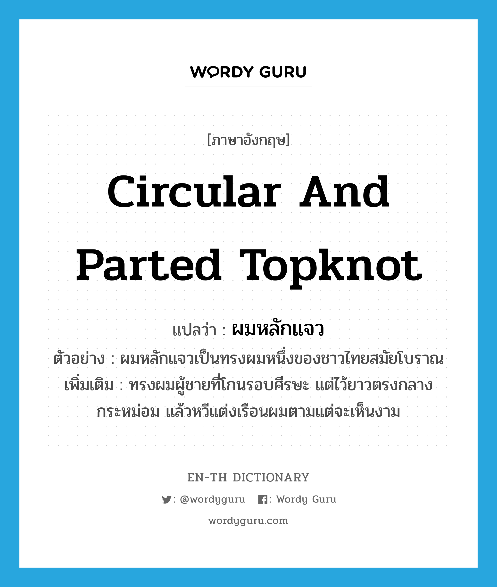 circular and parted topknot แปลว่า?, คำศัพท์ภาษาอังกฤษ circular and parted topknot แปลว่า ผมหลักแจว ประเภท N ตัวอย่าง ผมหลักแจวเป็นทรงผมหนึ่งของชาวไทยสมัยโบราณ เพิ่มเติม ทรงผมผู้ชายที่โกนรอบศีรษะ แต่ไว้ยาวตรงกลางกระหม่อม แล้วหวีแต่งเรือนผมตามแต่จะเห็นงาม หมวด N