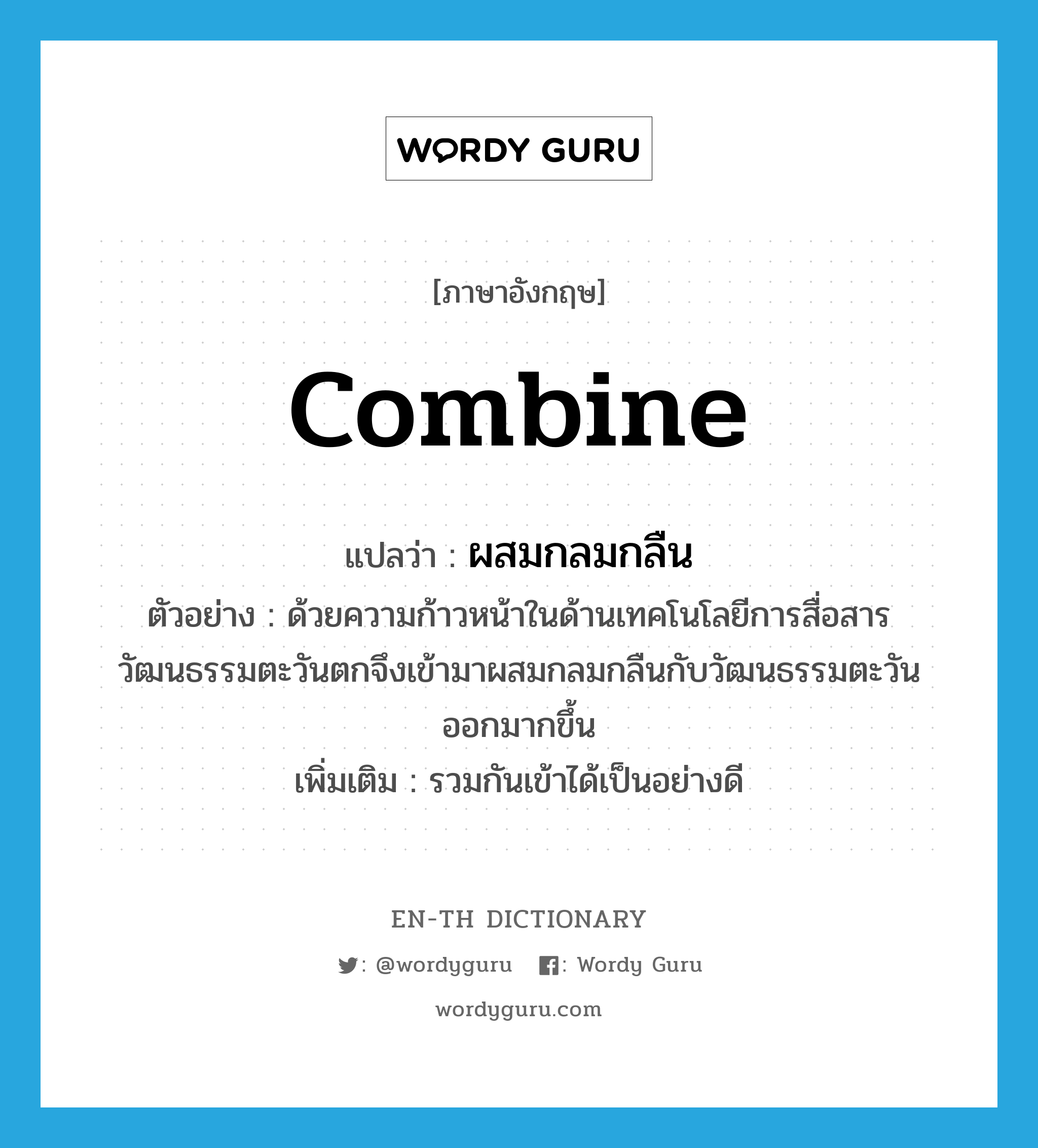 combine แปลว่า?, คำศัพท์ภาษาอังกฤษ combine แปลว่า ผสมกลมกลืน ประเภท V ตัวอย่าง ด้วยความก้าวหน้าในด้านเทคโนโลยีการสื่อสารวัฒนธรรมตะวันตกจึงเข้ามาผสมกลมกลืนกับวัฒนธรรมตะวันออกมากขึ้น เพิ่มเติม รวมกันเข้าได้เป็นอย่างดี หมวด V