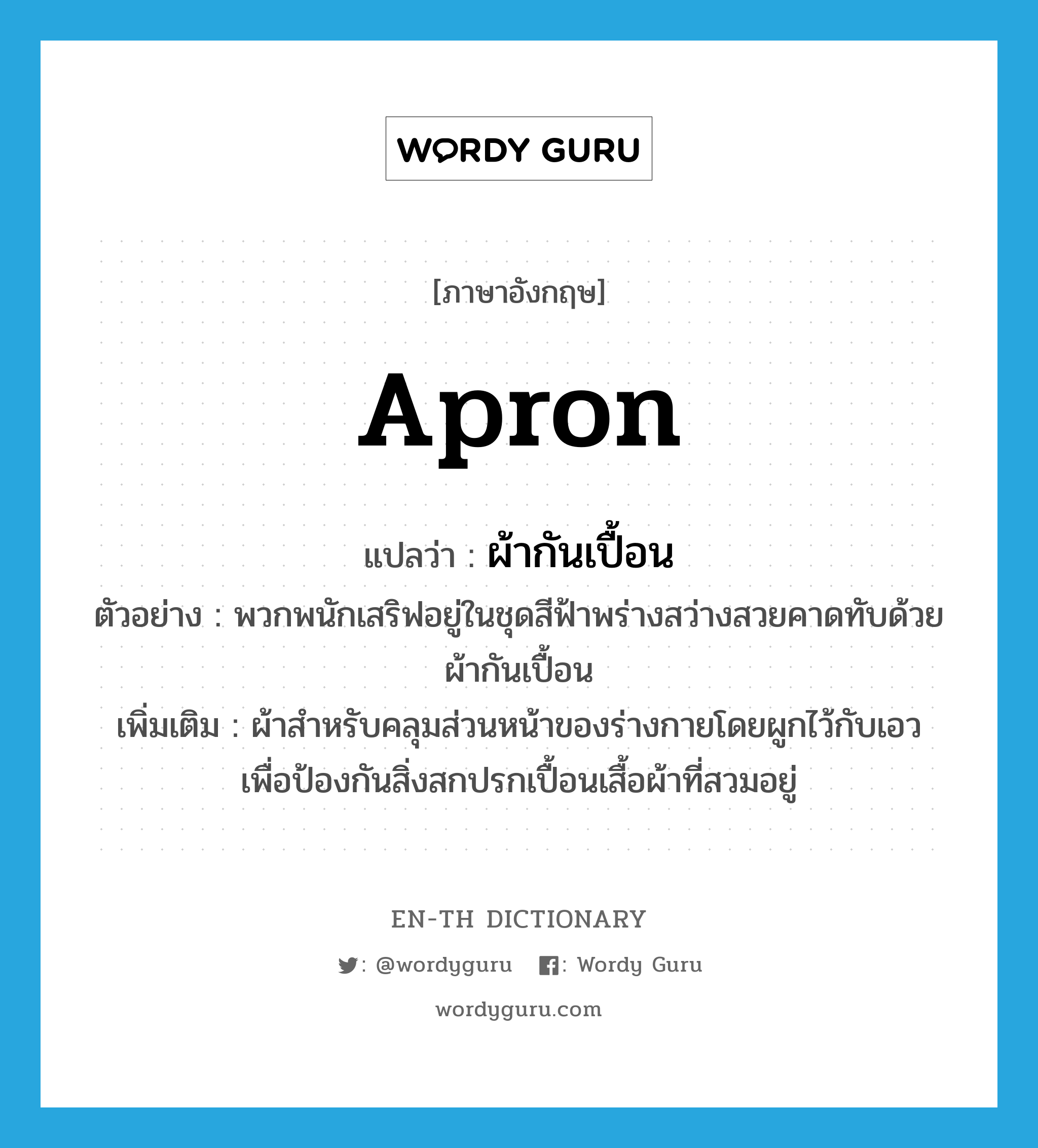 apron แปลว่า?, คำศัพท์ภาษาอังกฤษ apron แปลว่า ผ้ากันเปื้อน ประเภท N ตัวอย่าง พวกพนักเสริฟอยู่ในชุดสีฟ้าพร่างสว่างสวยคาดทับด้วยผ้ากันเปื้อน เพิ่มเติม ผ้าสำหรับคลุมส่วนหน้าของร่างกายโดยผูกไว้กับเอว เพื่อป้องกันสิ่งสกปรกเปื้อนเสื้อผ้าที่สวมอยู่ หมวด N