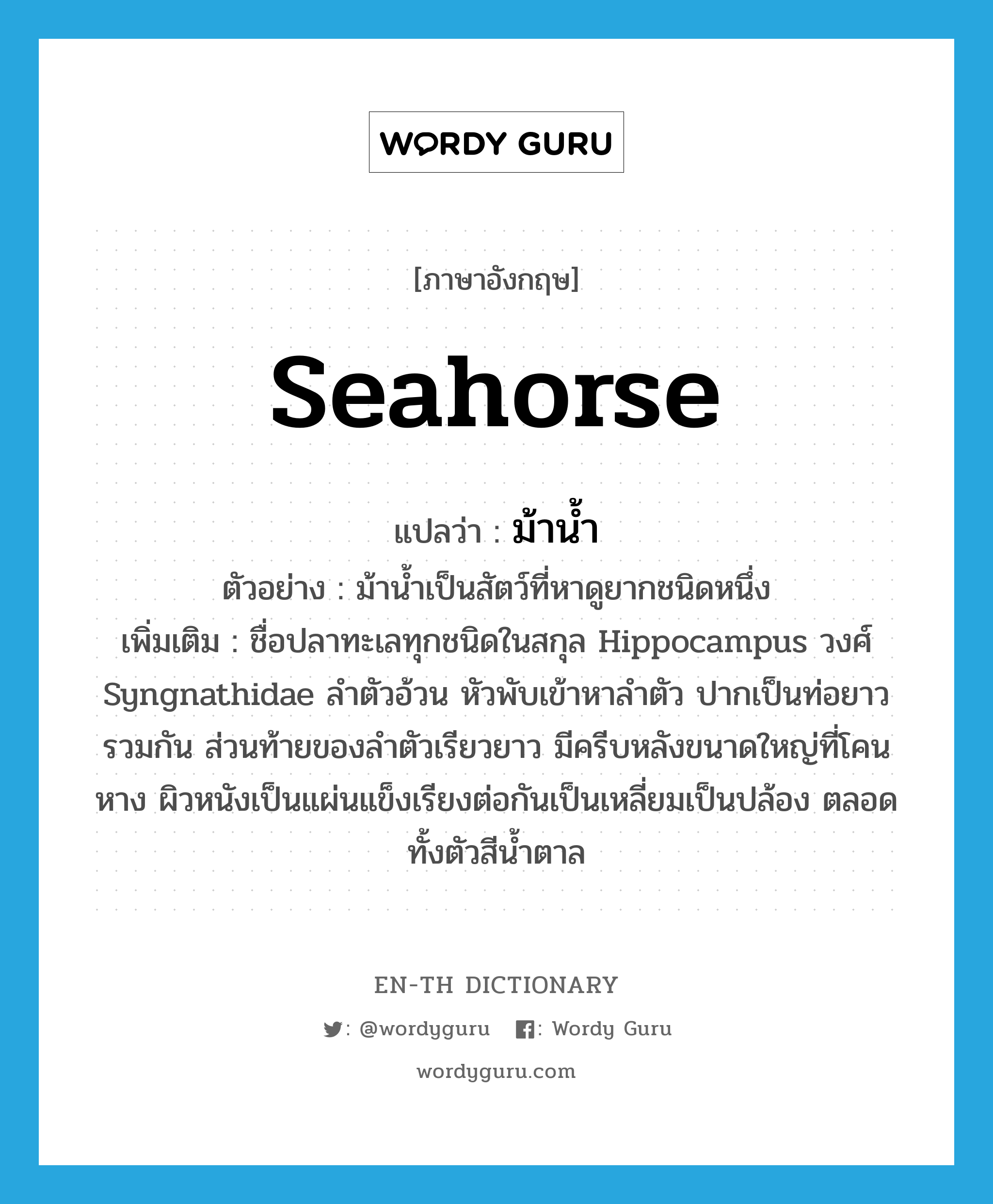 seahorse แปลว่า?, คำศัพท์ภาษาอังกฤษ seahorse แปลว่า ม้าน้ำ ประเภท N ตัวอย่าง ม้าน้ำเป็นสัตว์ที่หาดูยากชนิดหนึ่ง เพิ่มเติม ชื่อปลาทะเลทุกชนิดในสกุล Hippocampus วงศ์ Syngnathidae ลำตัวอ้วน หัวพับเข้าหาลำตัว ปากเป็นท่อยาวรวมกัน ส่วนท้ายของลำตัวเรียวยาว มีครีบหลังขนาดใหญ่ที่โคนหาง ผิวหนังเป็นแผ่นแข็งเรียงต่อกันเป็นเหลี่ยมเป็นปล้อง ตลอดทั้งตัวสีน้ำตาล หมวด N