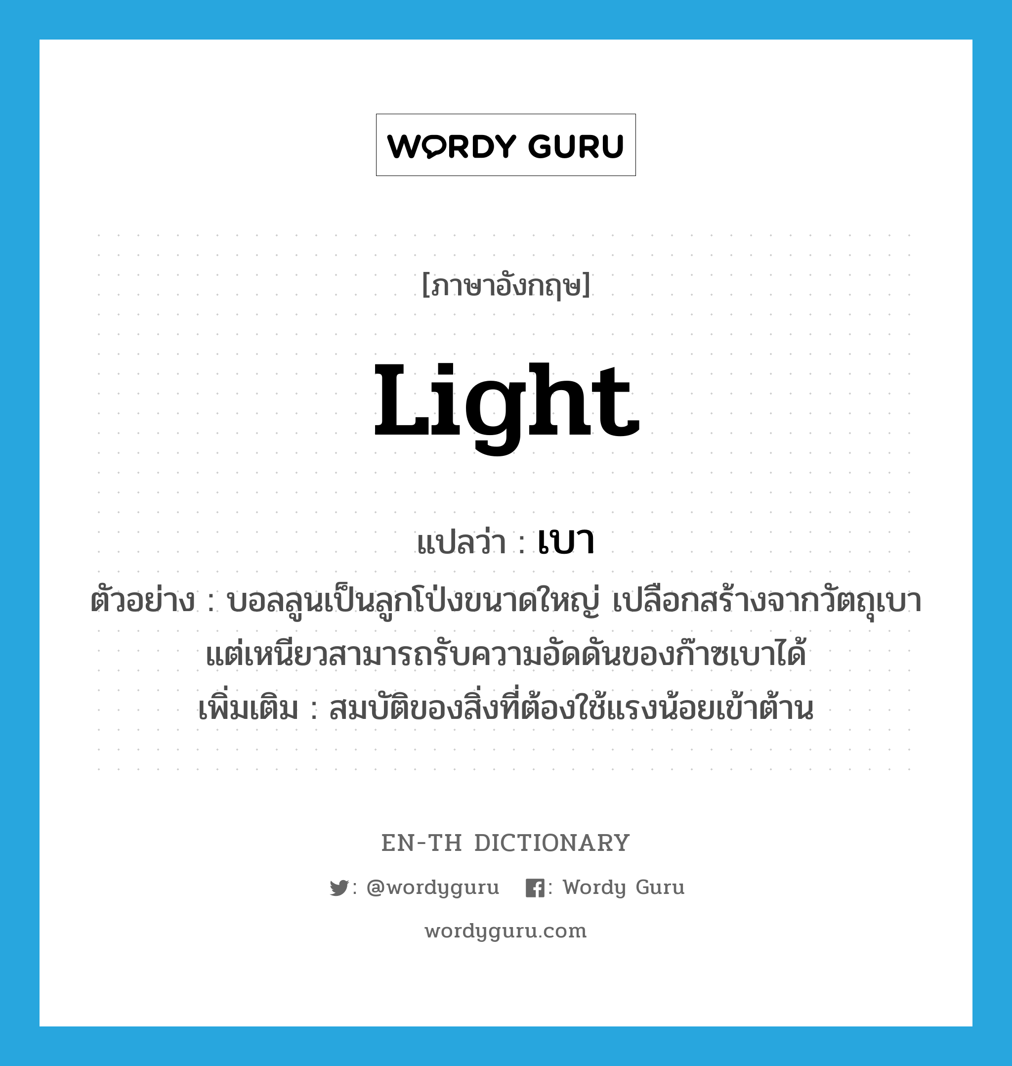 light แปลว่า?, คำศัพท์ภาษาอังกฤษ light แปลว่า เบา ประเภท ADJ ตัวอย่าง บอลลูนเป็นลูกโป่งขนาดใหญ่ เปลือกสร้างจากวัตถุเบา แต่เหนียวสามารถรับความอัดดันของก๊าซเบาได้ เพิ่มเติม สมบัติของสิ่งที่ต้องใช้แรงน้อยเข้าต้าน หมวด ADJ