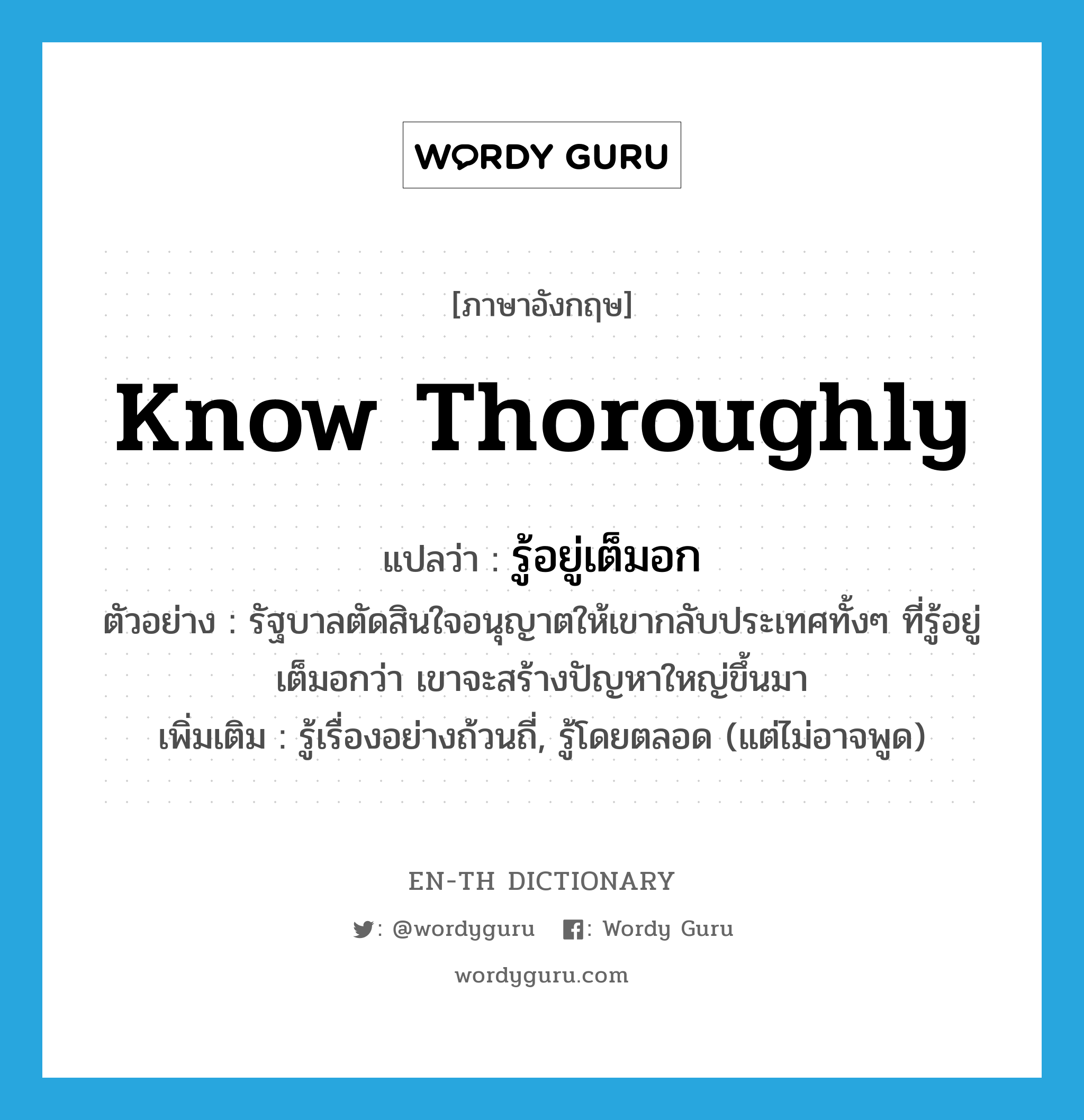 know thoroughly แปลว่า?, คำศัพท์ภาษาอังกฤษ know thoroughly แปลว่า รู้อยู่เต็มอก ประเภท V ตัวอย่าง รัฐบาลตัดสินใจอนุญาตให้เขากลับประเทศทั้งๆ ที่รู้อยู่เต็มอกว่า เขาจะสร้างปัญหาใหญ่ขึ้นมา เพิ่มเติม รู้เรื่องอย่างถ้วนถี่, รู้โดยตลอด (แต่ไม่อาจพูด) หมวด V