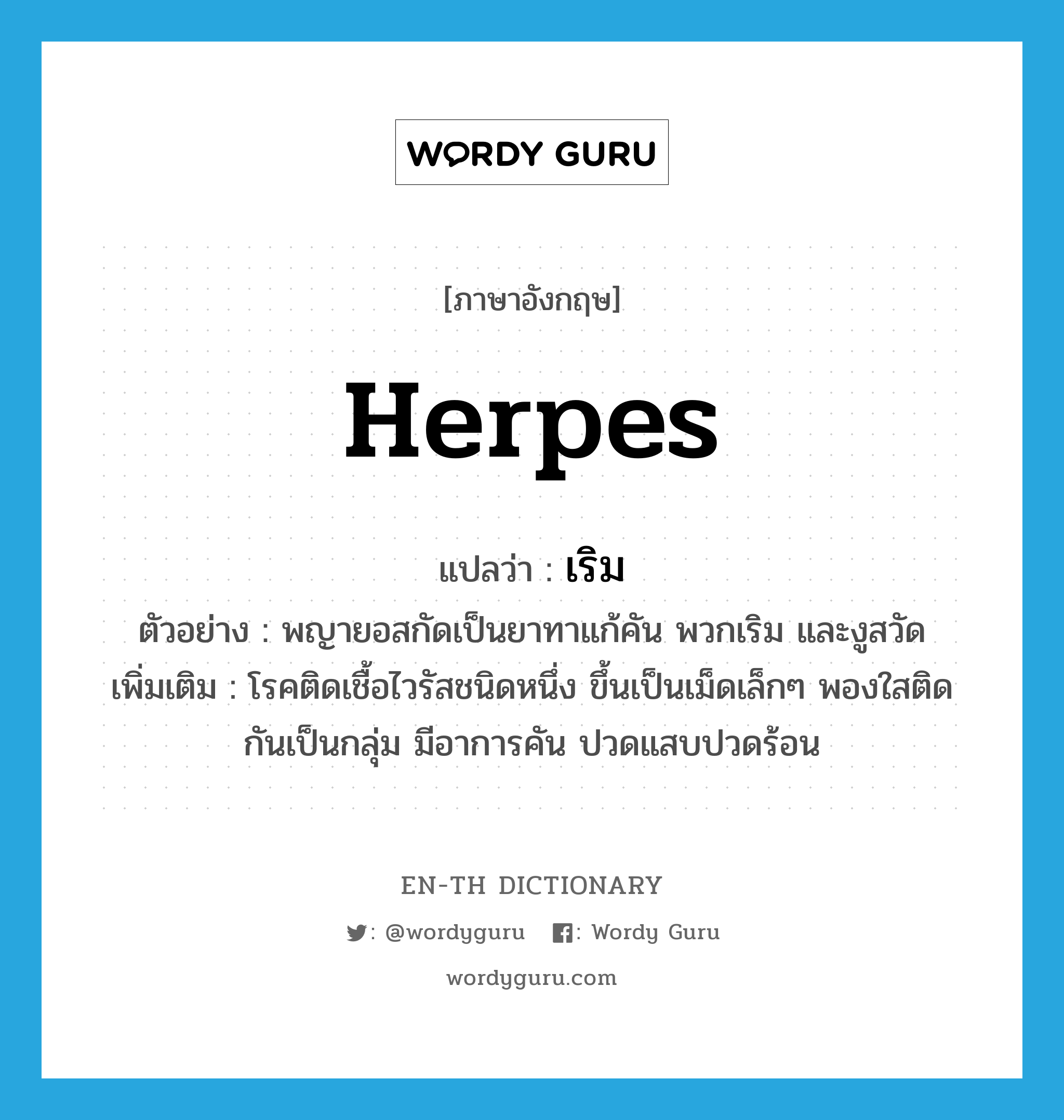 herpes แปลว่า?, คำศัพท์ภาษาอังกฤษ herpes แปลว่า เริม ประเภท N ตัวอย่าง พญายอสกัดเป็นยาทาแก้คัน พวกเริม และงูสวัด เพิ่มเติม โรคติดเชื้อไวรัสชนิดหนึ่ง ขึ้นเป็นเม็ดเล็กๆ พองใสติดกันเป็นกลุ่ม มีอาการคัน ปวดแสบปวดร้อน หมวด N