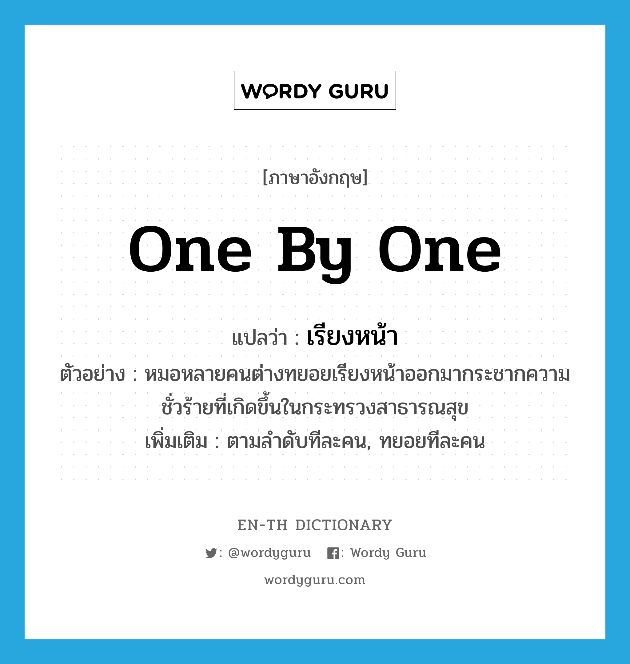 one by one แปลว่า?, คำศัพท์ภาษาอังกฤษ one by one แปลว่า เรียงหน้า ประเภท ADV ตัวอย่าง หมอหลายคนต่างทยอยเรียงหน้าออกมากระชากความชั่วร้ายที่เกิดขึ้นในกระทรวงสาธารณสุข เพิ่มเติม ตามลำดับทีละคน, ทยอยทีละคน หมวด ADV