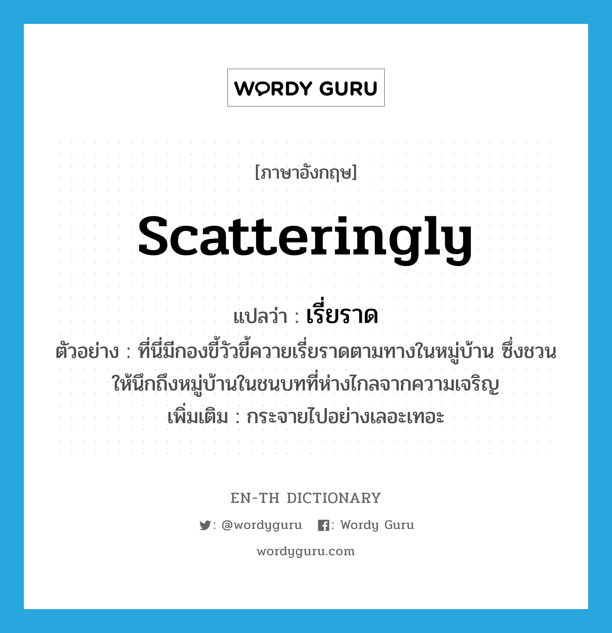 scatteringly แปลว่า?, คำศัพท์ภาษาอังกฤษ scatteringly แปลว่า เรี่ยราด ประเภท ADV ตัวอย่าง ที่นี่มีกองขี้วัวขี้ควายเรี่ยราดตามทางในหมู่บ้าน ซึ่งชวนให้นึกถึงหมู่บ้านในชนบทที่ห่างไกลจากความเจริญ เพิ่มเติม กระจายไปอย่างเลอะเทอะ หมวด ADV