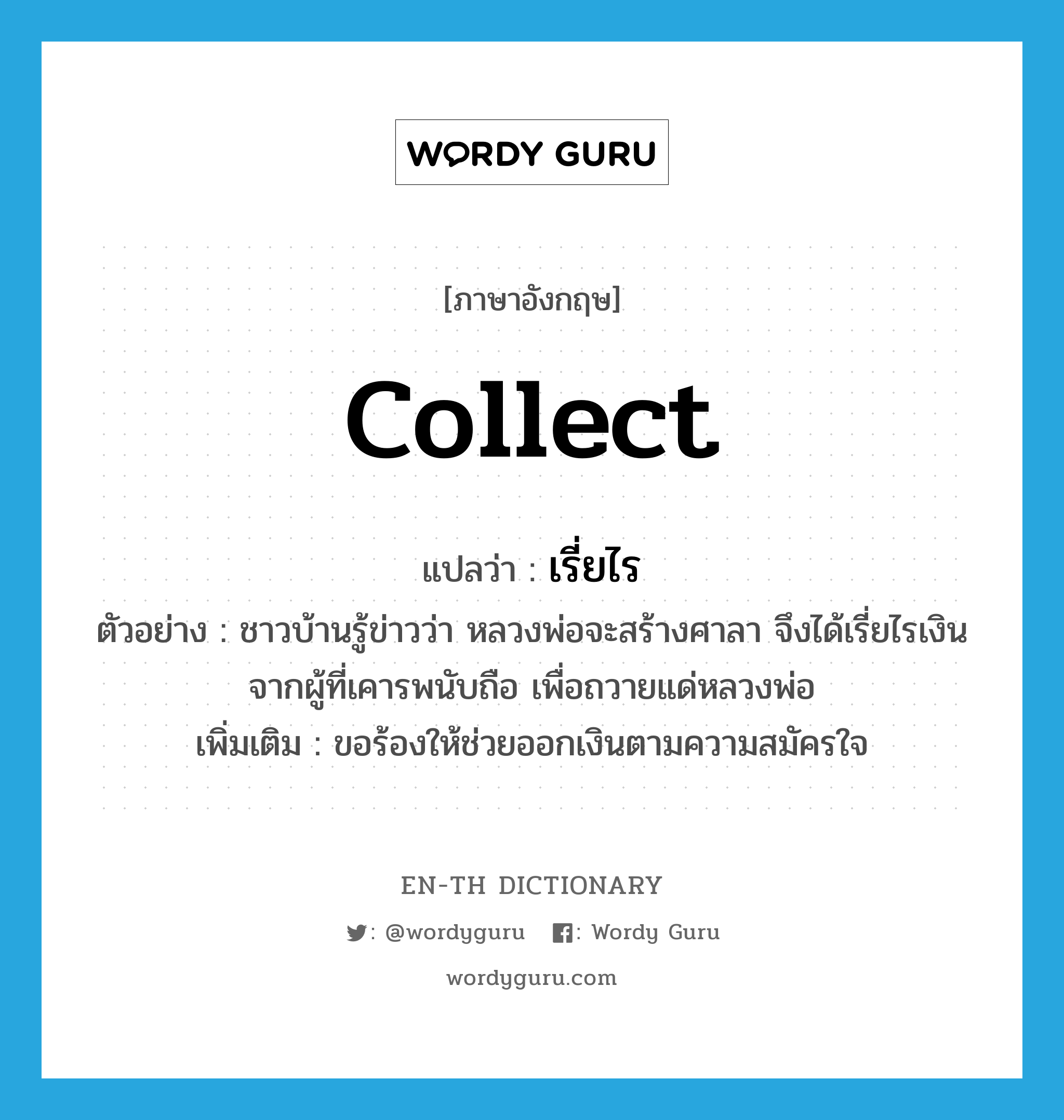 collect แปลว่า?, คำศัพท์ภาษาอังกฤษ collect แปลว่า เรี่ยไร ประเภท V ตัวอย่าง ชาวบ้านรู้ข่าวว่า หลวงพ่อจะสร้างศาลา จึงได้เรี่ยไรเงินจากผู้ที่เคารพนับถือ เพื่อถวายแด่หลวงพ่อ เพิ่มเติม ขอร้องให้ช่วยออกเงินตามความสมัครใจ หมวด V