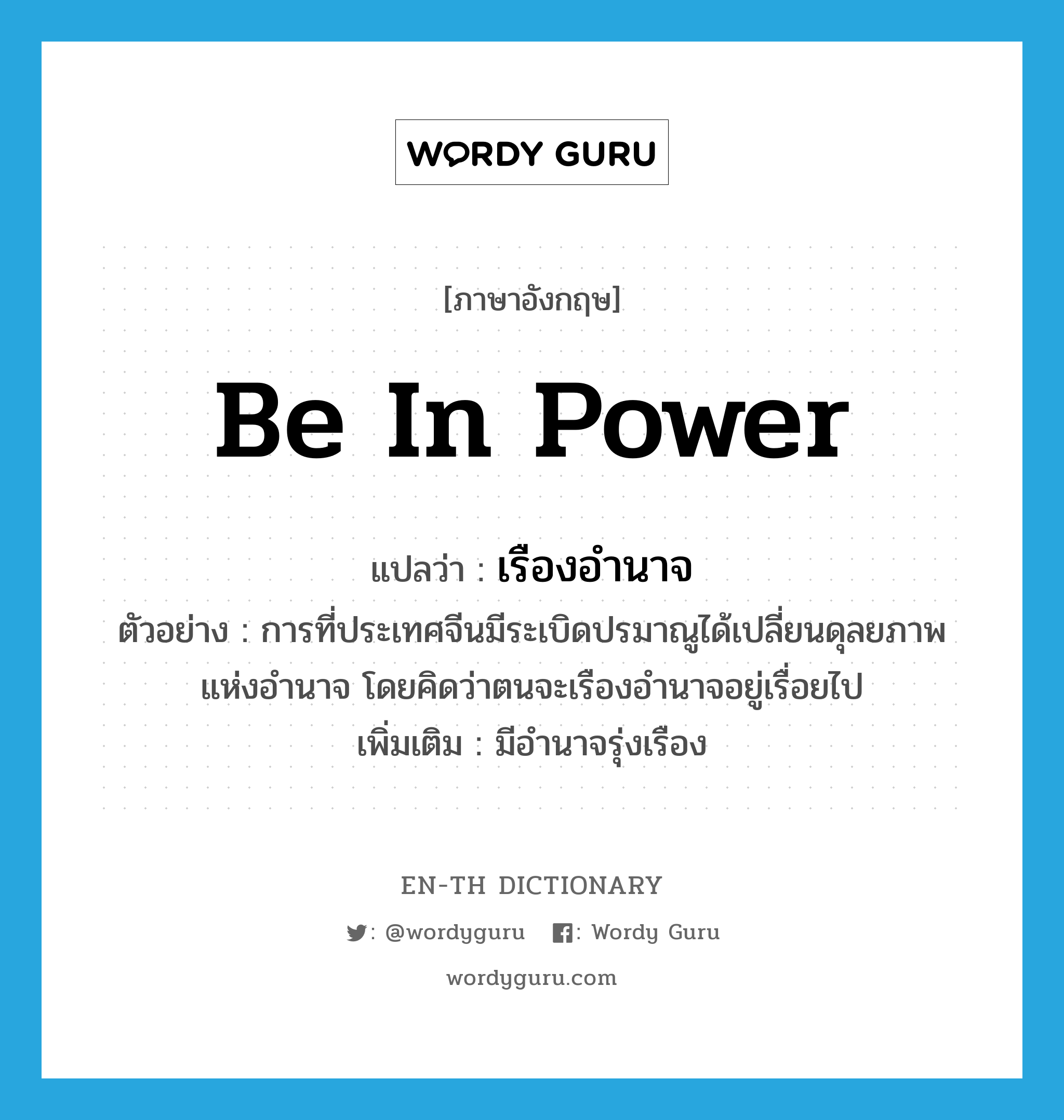 be in power แปลว่า?, คำศัพท์ภาษาอังกฤษ be in power แปลว่า เรืองอำนาจ ประเภท V ตัวอย่าง การที่ประเทศจีนมีระเบิดปรมาณูได้เปลี่ยนดุลยภาพแห่งอำนาจ โดยคิดว่าตนจะเรืองอำนาจอยู่เรื่อยไป เพิ่มเติม มีอำนาจรุ่งเรือง หมวด V