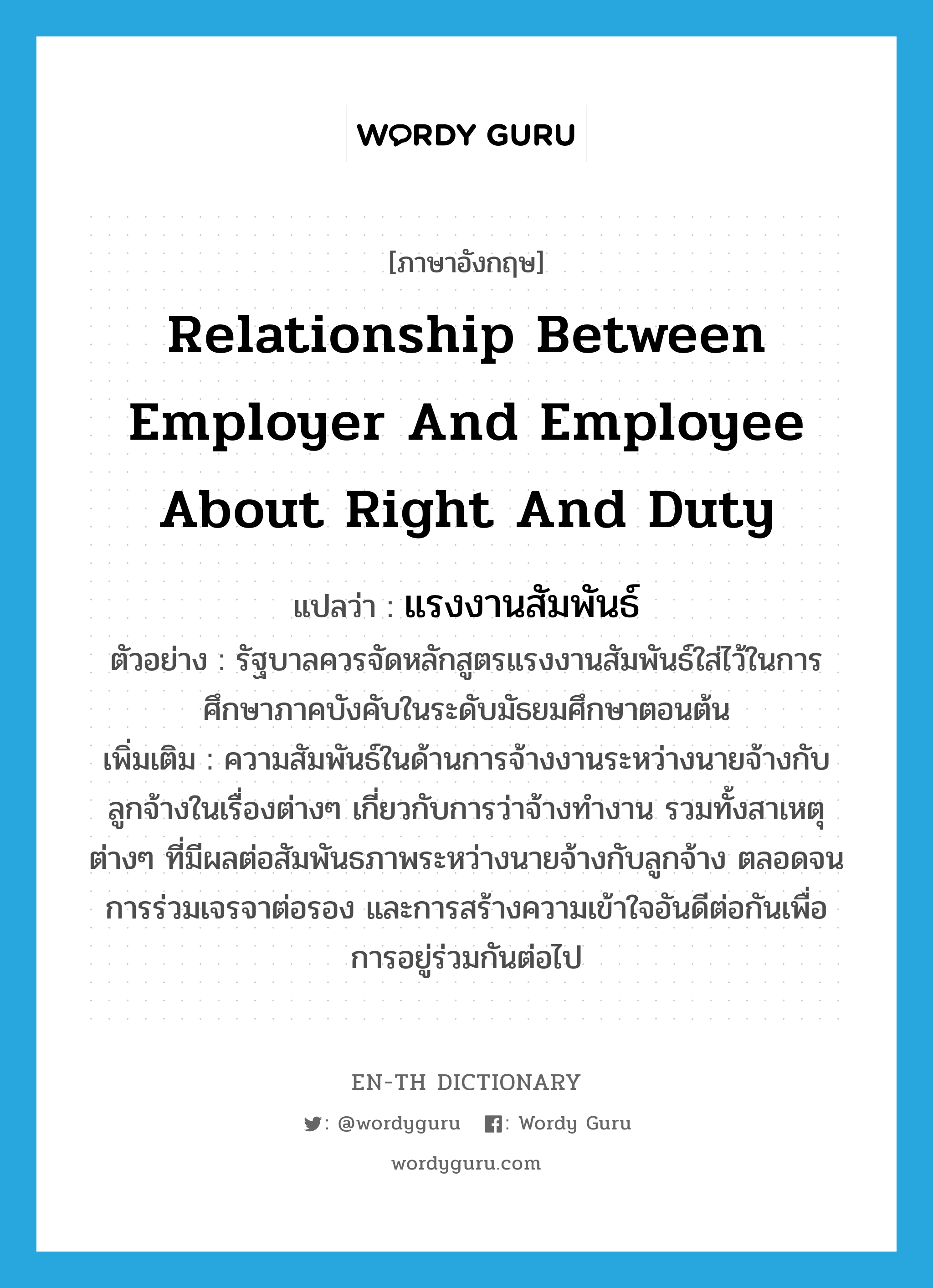 relationship between employer and employee about right and duty แปลว่า?, คำศัพท์ภาษาอังกฤษ relationship between employer and employee about right and duty แปลว่า แรงงานสัมพันธ์ ประเภท N ตัวอย่าง รัฐบาลควรจัดหลักสูตรแรงงานสัมพันธ์ใส่ไว้ในการศึกษาภาคบังคับในระดับมัธยมศึกษาตอนต้น เพิ่มเติม ความสัมพันธ์ในด้านการจ้างงานระหว่างนายจ้างกับลูกจ้างในเรื่องต่างๆ เกี่ยวกับการว่าจ้างทำงาน รวมทั้งสาเหตุต่างๆ ที่มีผลต่อสัมพันธภาพระหว่างนายจ้างกับลูกจ้าง ตลอดจนการร่วมเจรจาต่อรอง และการสร้างความเข้าใจอันดีต่อกันเพื่อการอยู่ร่วมกันต่อไป หมวด N