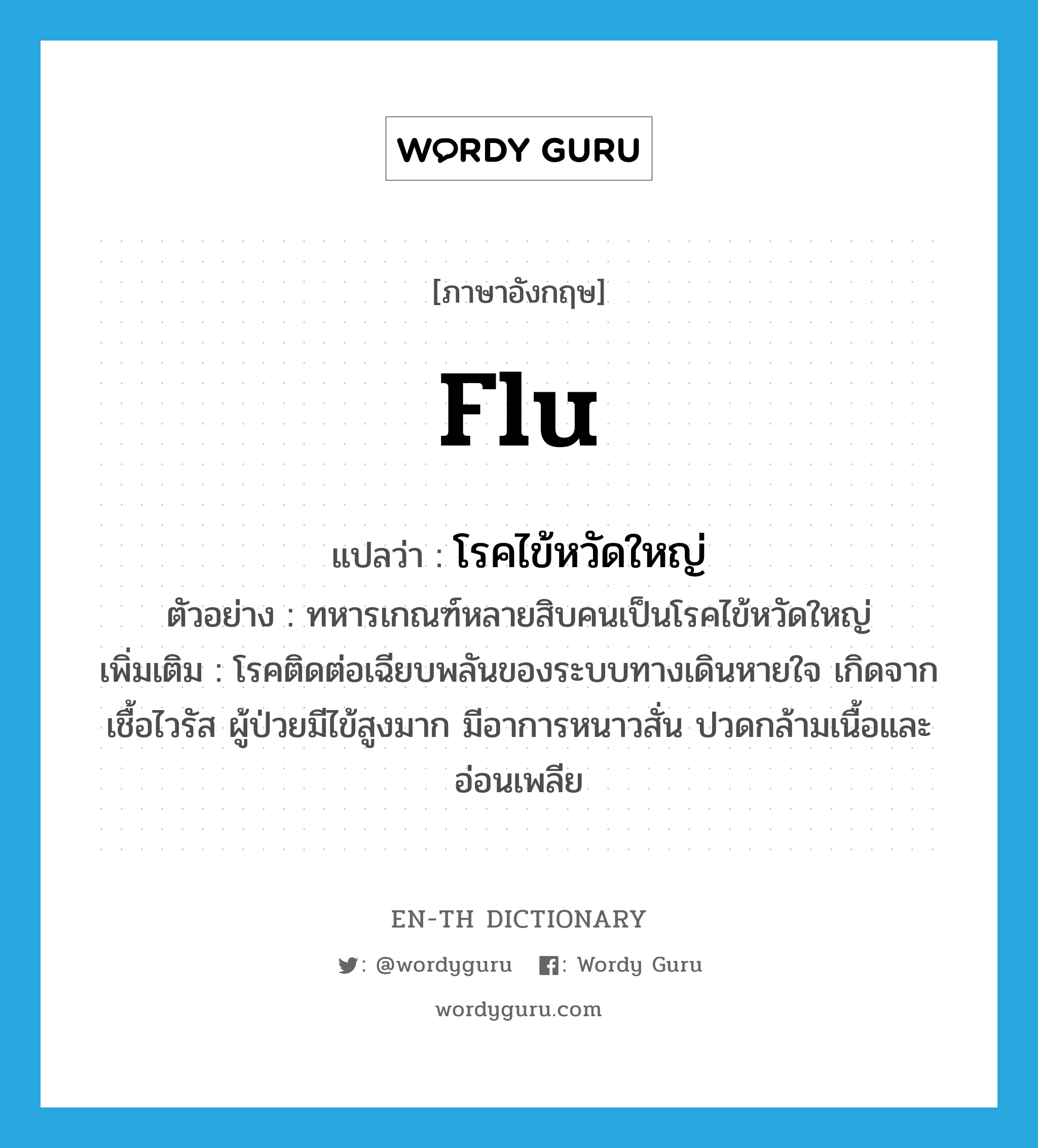 flu แปลว่า?, คำศัพท์ภาษาอังกฤษ flu แปลว่า โรคไข้หวัดใหญ่ ประเภท N ตัวอย่าง ทหารเกณฑ์หลายสิบคนเป็นโรคไข้หวัดใหญ่ เพิ่มเติม โรคติดต่อเฉียบพลันของระบบทางเดินหายใจ เกิดจากเชื้อไวรัส ผู้ป่วยมีไข้สูงมาก มีอาการหนาวสั่น ปวดกล้ามเนื้อและอ่อนเพลีย หมวด N