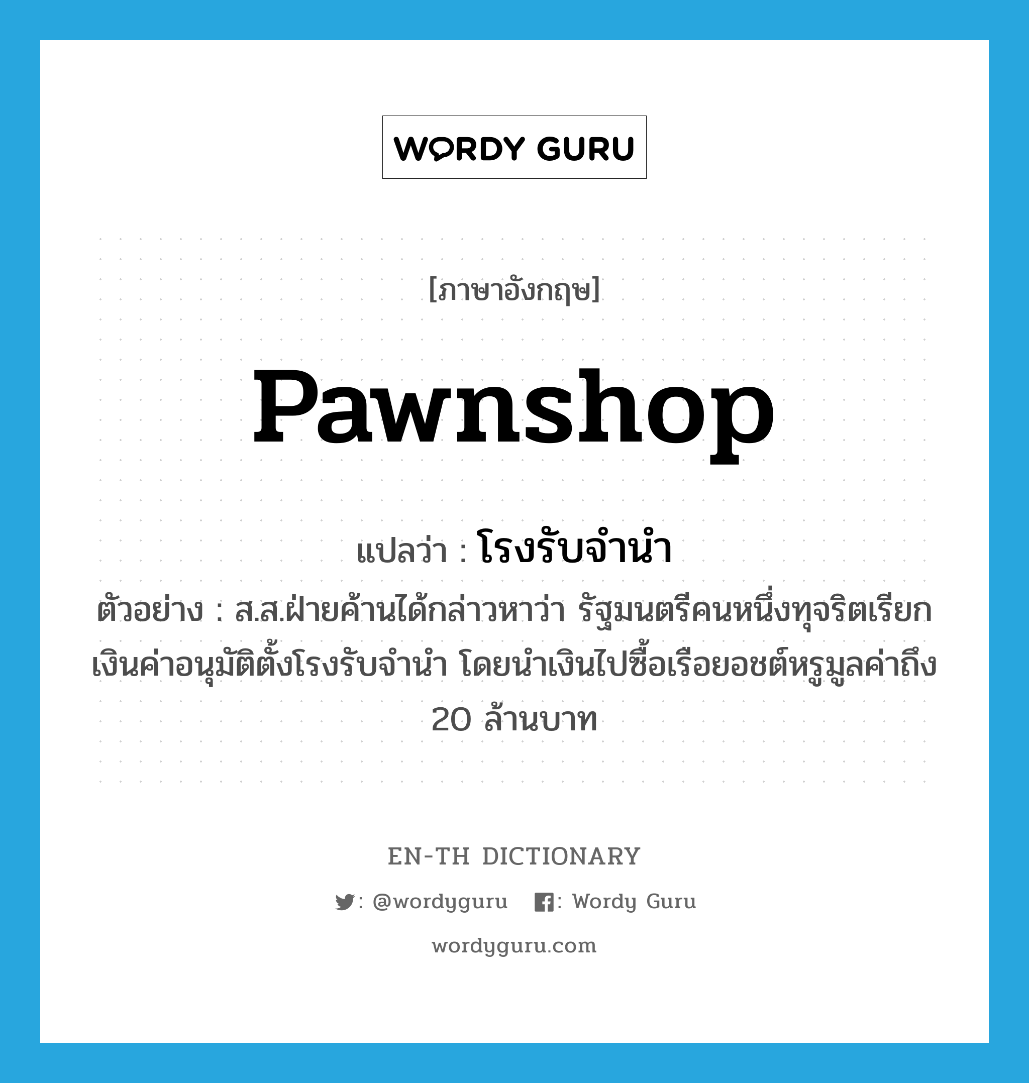 pawnshop แปลว่า?, คำศัพท์ภาษาอังกฤษ pawnshop แปลว่า โรงรับจำนำ ประเภท N ตัวอย่าง ส.ส.ฝ่ายค้านได้กล่าวหาว่า รัฐมนตรีคนหนึ่งทุจริตเรียกเงินค่าอนุมัติตั้งโรงรับจำนำ โดยนำเงินไปซื้อเรือยอชต์หรูมูลค่าถึง 20 ล้านบาท หมวด N