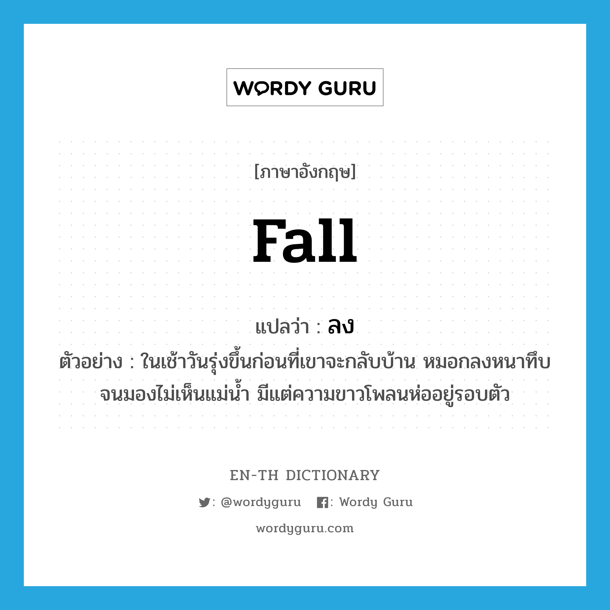 fall แปลว่า?, คำศัพท์ภาษาอังกฤษ fall แปลว่า ลง ประเภท V ตัวอย่าง ในเช้าวันรุ่งขึ้นก่อนที่เขาจะกลับบ้าน หมอกลงหนาทึบจนมองไม่เห็นแม่น้ำ มีแต่ความขาวโพลนห่ออยู่รอบตัว หมวด V