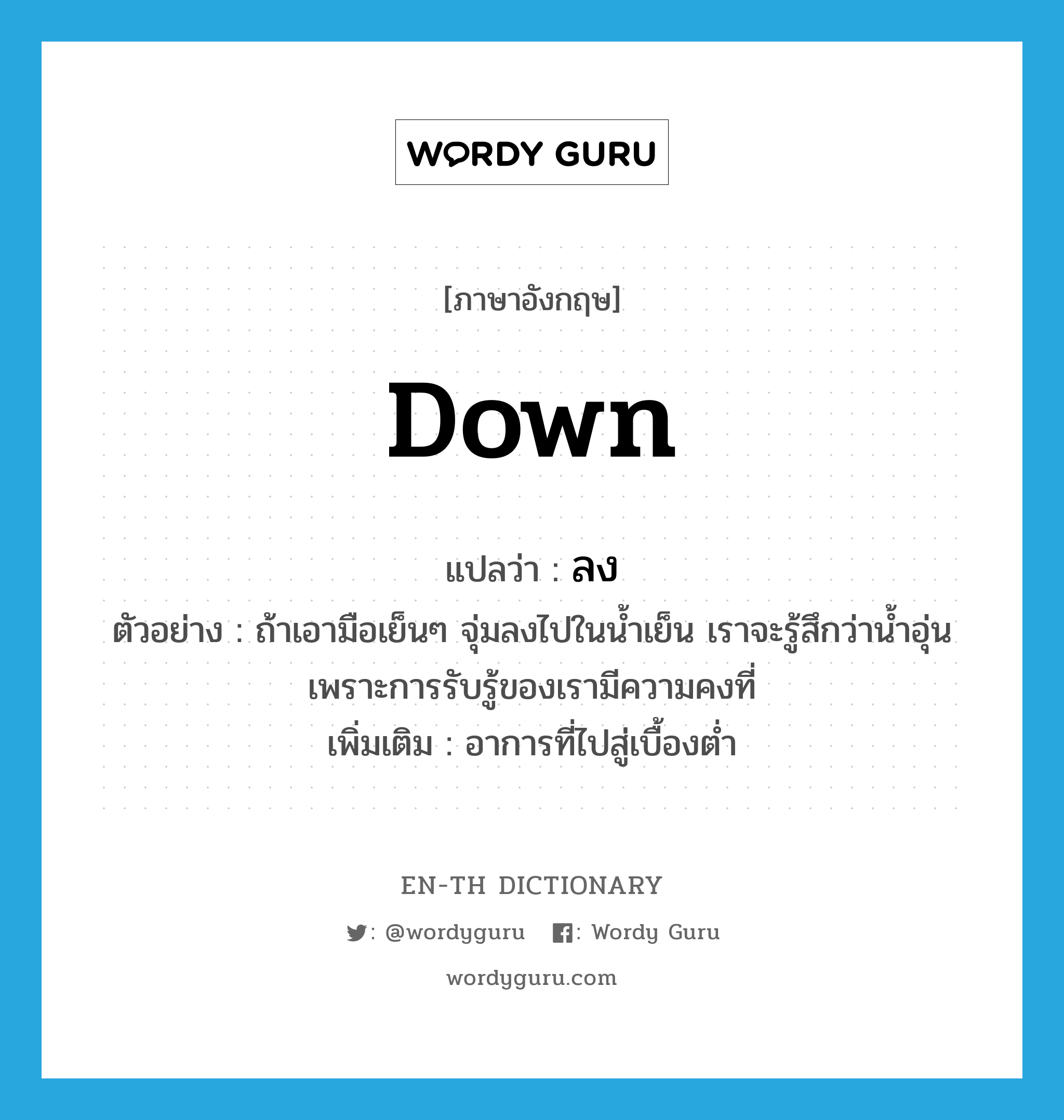 down แปลว่า?, คำศัพท์ภาษาอังกฤษ down แปลว่า ลง ประเภท ADV ตัวอย่าง ถ้าเอามือเย็นๆ จุ่มลงไปในน้ำเย็น เราจะรู้สึกว่าน้ำอุ่น เพราะการรับรู้ของเรามีความคงที่ เพิ่มเติม อาการที่ไปสู่เบื้องต่ำ หมวด ADV