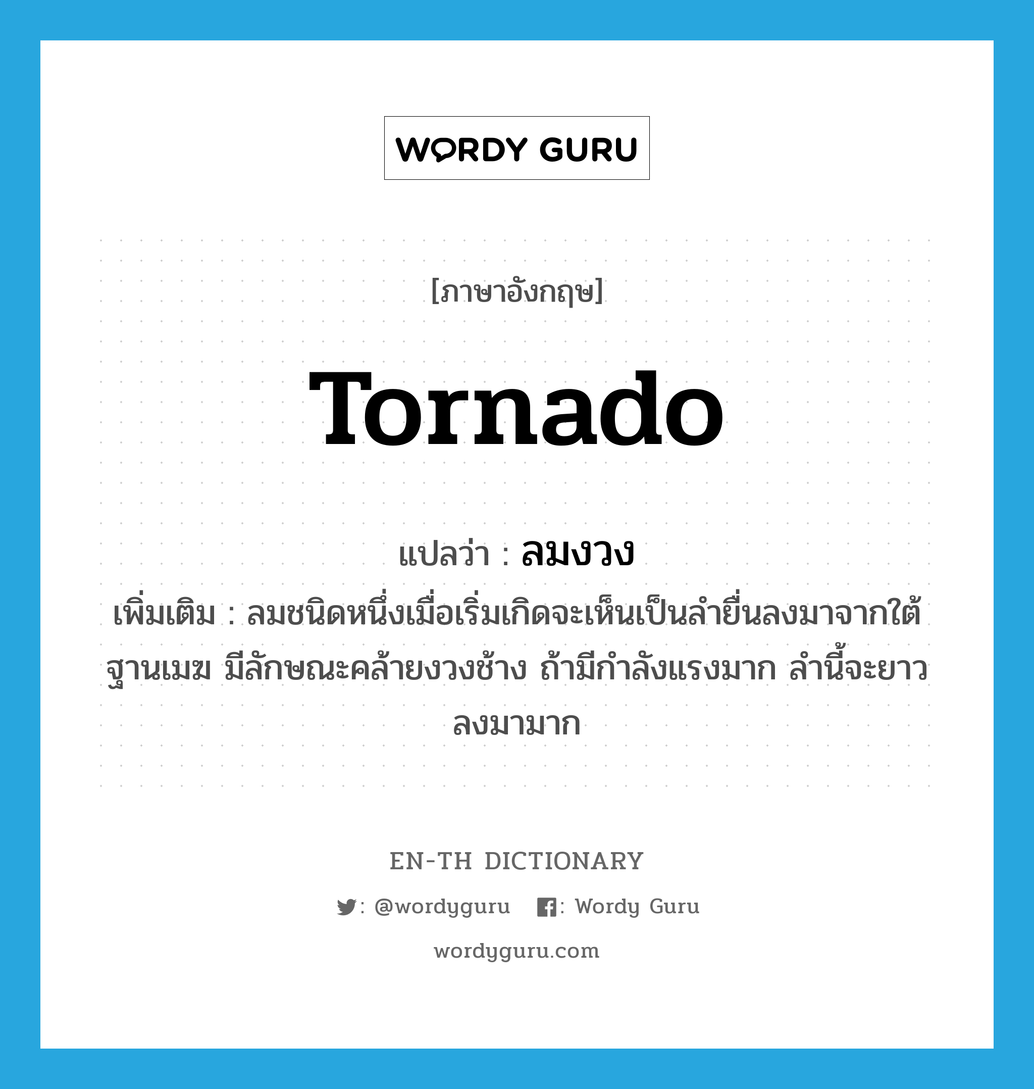 tornado แปลว่า?, คำศัพท์ภาษาอังกฤษ tornado แปลว่า ลมงวง ประเภท N เพิ่มเติม ลมชนิดหนึ่งเมื่อเริ่มเกิดจะเห็นเป็นลำยื่นลงมาจากใต้ฐานเมฆ มีลักษณะคล้ายงวงช้าง ถ้ามีกำลังแรงมาก ลำนี้จะยาวลงมามาก หมวด N