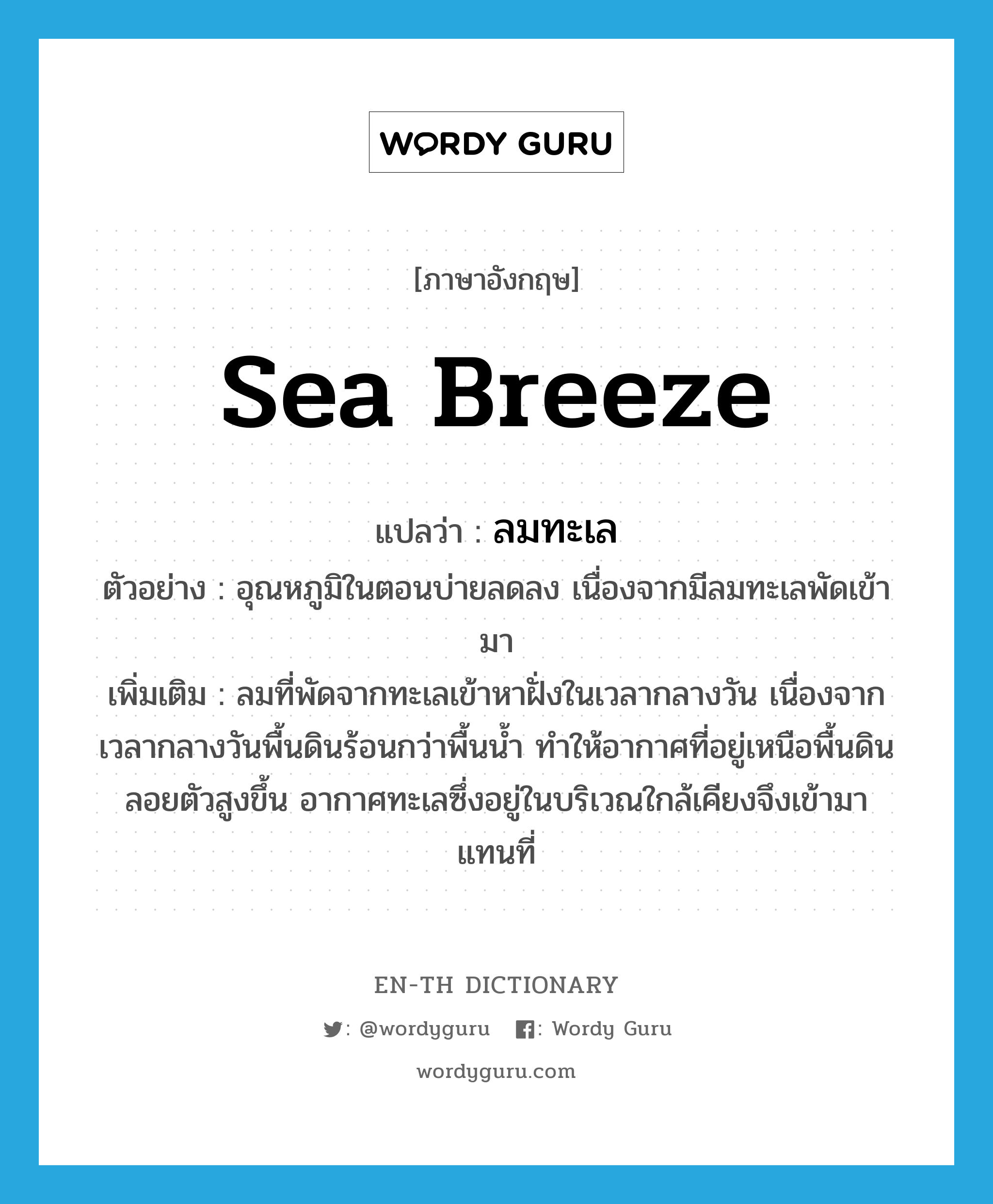 sea breeze แปลว่า?, คำศัพท์ภาษาอังกฤษ sea breeze แปลว่า ลมทะเล ประเภท N ตัวอย่าง อุณหภูมิในตอนบ่ายลดลง เนื่องจากมีลมทะเลพัดเข้ามา เพิ่มเติม ลมที่พัดจากทะเลเข้าหาฝั่งในเวลากลางวัน เนื่องจากเวลากลางวันพื้นดินร้อนกว่าพื้นน้ำ ทำให้อากาศที่อยู่เหนือพื้นดินลอยตัวสูงขึ้น อากาศทะเลซึ่งอยู่ในบริเวณใกล้เคียงจึงเข้ามาแทนที่ หมวด N