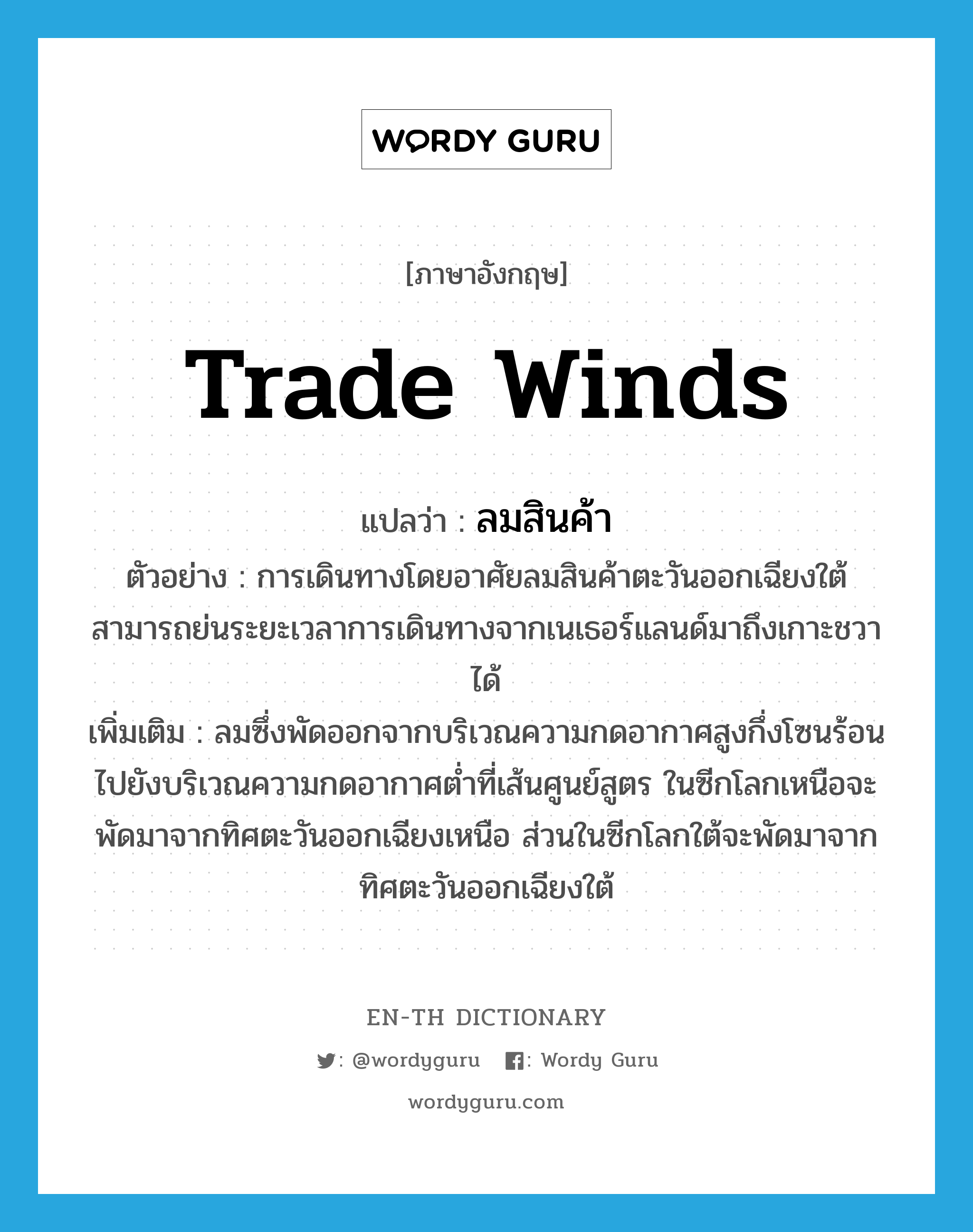 trade winds แปลว่า?, คำศัพท์ภาษาอังกฤษ trade winds แปลว่า ลมสินค้า ประเภท N ตัวอย่าง การเดินทางโดยอาศัยลมสินค้าตะวันออกเฉียงใต้สามารถย่นระยะเวลาการเดินทางจากเนเธอร์แลนด์มาถึงเกาะชวาได้ เพิ่มเติม ลมซึ่งพัดออกจากบริเวณความกดอากาศสูงกึ่งโซนร้อนไปยังบริเวณความกดอากาศต่ำที่เส้นศูนย์สูตร ในซีกโลกเหนือจะพัดมาจากทิศตะวันออกเฉียงเหนือ ส่วนในซีกโลกใต้จะพัดมาจากทิศตะวันออกเฉียงใต้ หมวด N