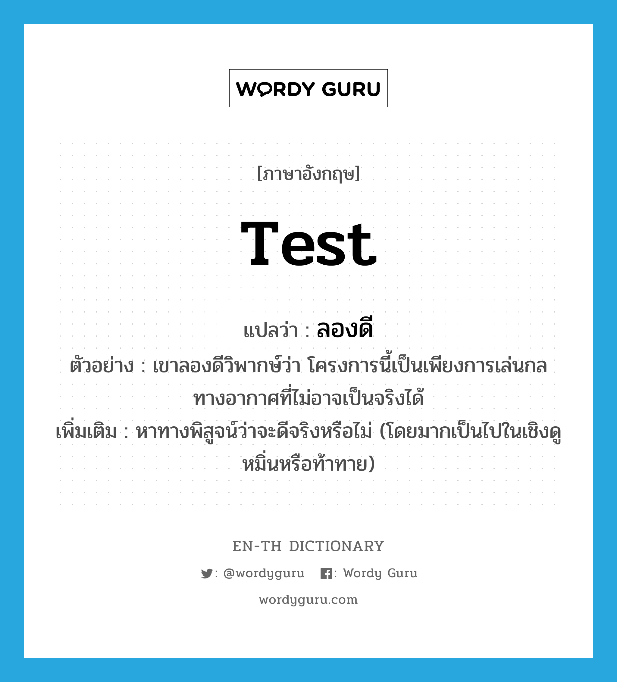 test แปลว่า?, คำศัพท์ภาษาอังกฤษ test แปลว่า ลองดี ประเภท V ตัวอย่าง เขาลองดีวิพากษ์ว่า โครงการนี้เป็นเพียงการเล่นกลทางอากาศที่ไม่อาจเป็นจริงได้ เพิ่มเติม หาทางพิสูจน์ว่าจะดีจริงหรือไม่ (โดยมากเป็นไปในเชิงดูหมิ่นหรือท้าทาย) หมวด V