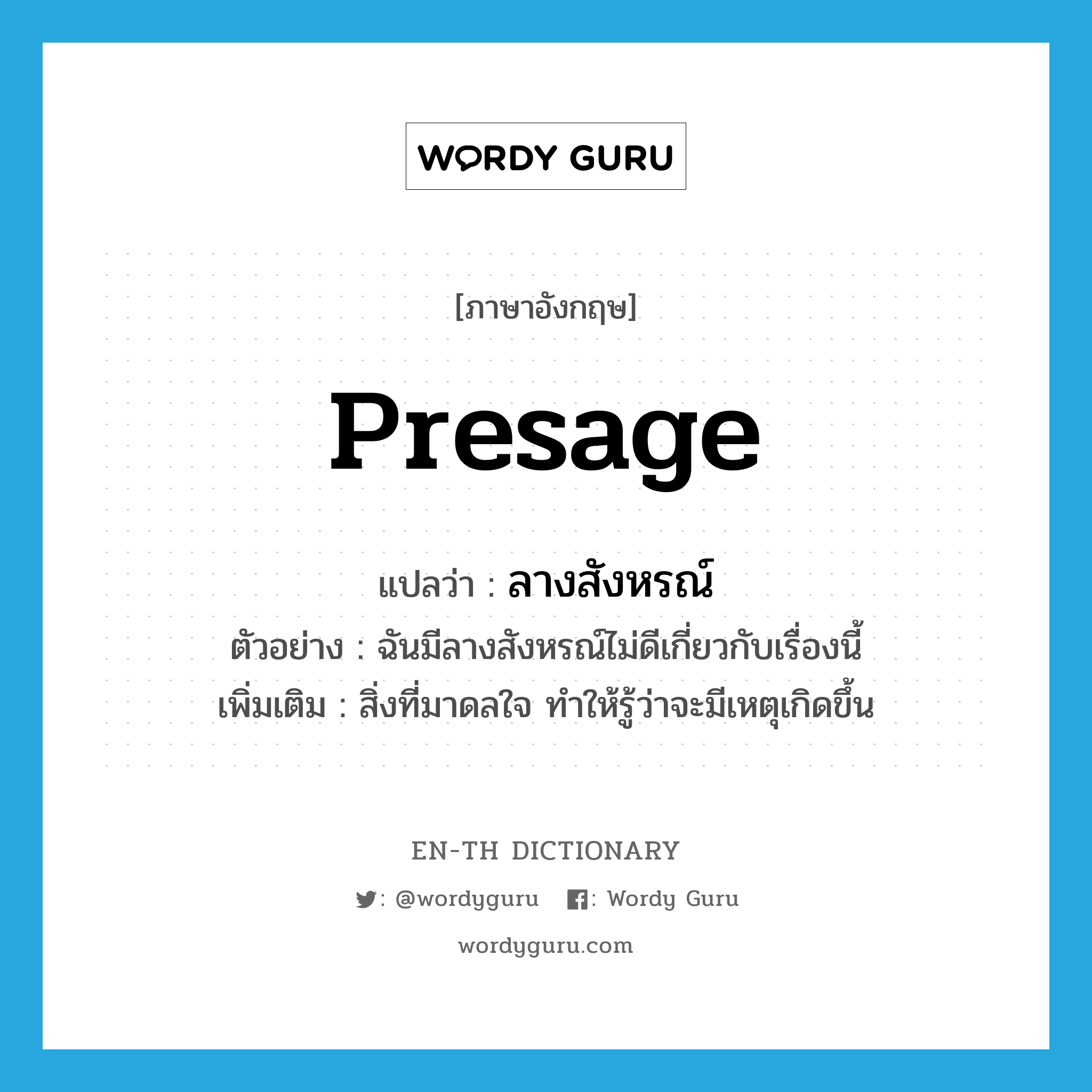 presage แปลว่า?, คำศัพท์ภาษาอังกฤษ presage แปลว่า ลางสังหรณ์ ประเภท N ตัวอย่าง ฉันมีลางสังหรณ์ไม่ดีเกี่ยวกับเรื่องนี้ เพิ่มเติม สิ่งที่มาดลใจ ทำให้รู้ว่าจะมีเหตุเกิดขึ้น หมวด N