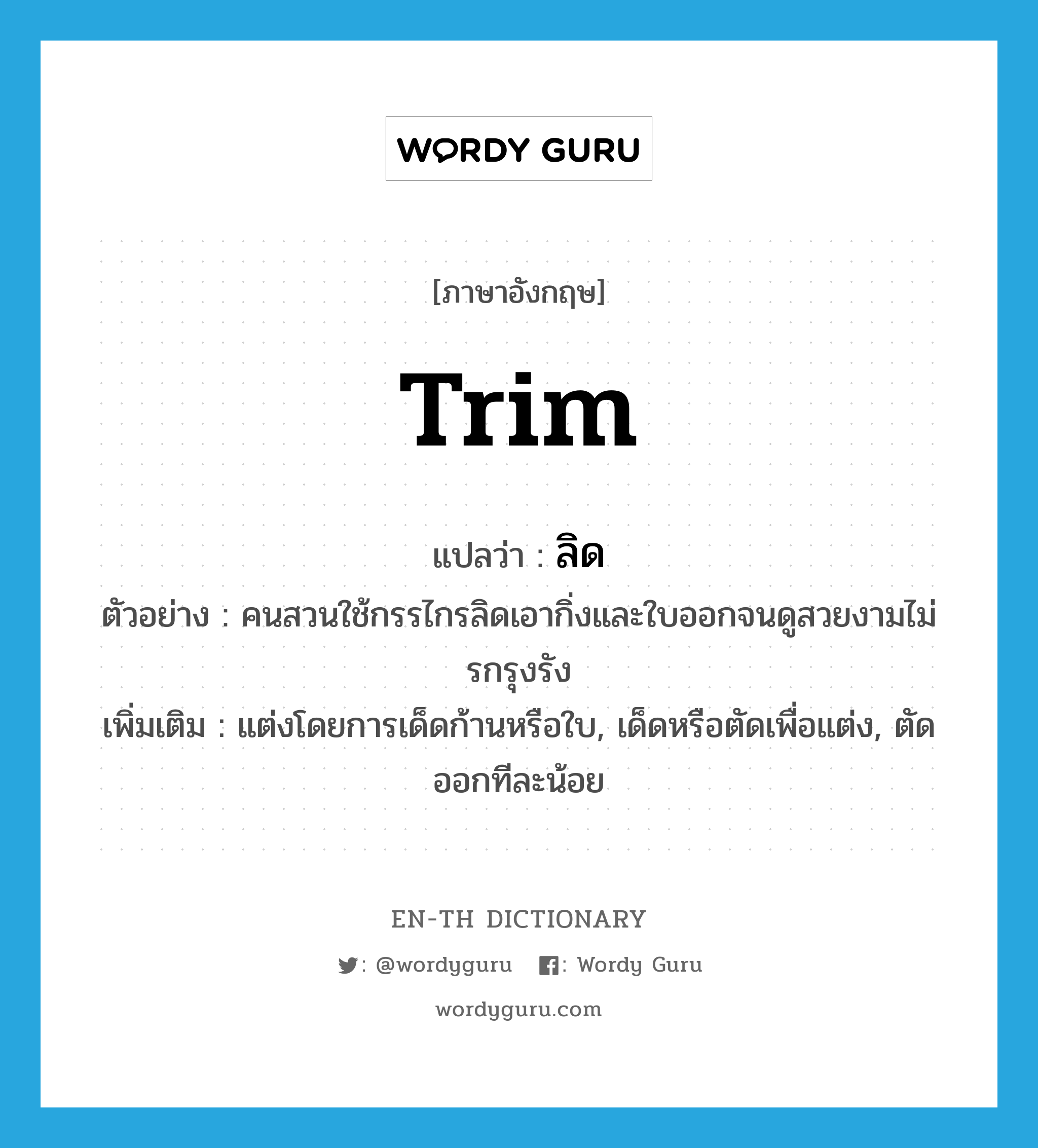 trim แปลว่า?, คำศัพท์ภาษาอังกฤษ trim แปลว่า ลิด ประเภท V ตัวอย่าง คนสวนใช้กรรไกรลิดเอากิ่งและใบออกจนดูสวยงามไม่รกรุงรัง เพิ่มเติม แต่งโดยการเด็ดก้านหรือใบ, เด็ดหรือตัดเพื่อแต่ง, ตัดออกทีละน้อย หมวด V