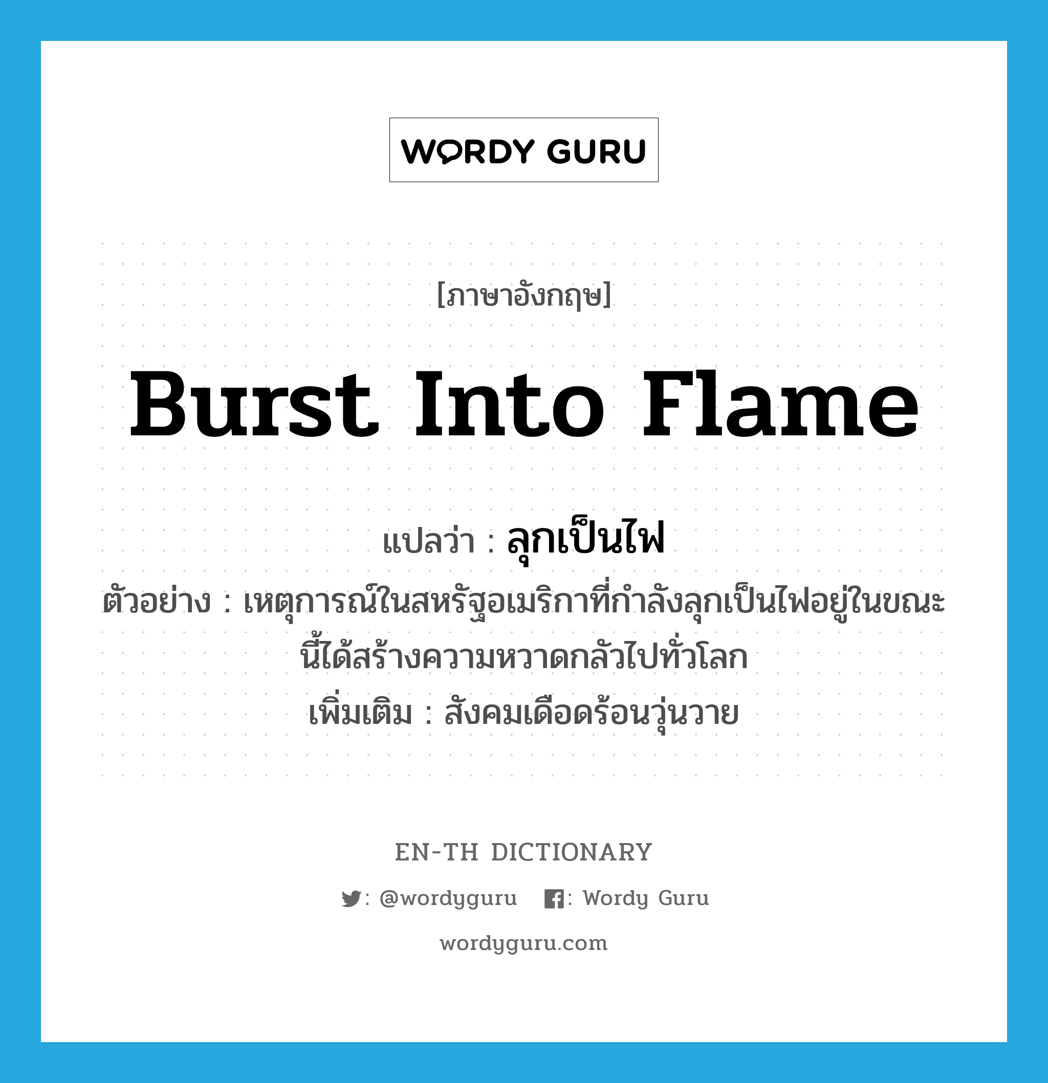 burst into flame แปลว่า?, คำศัพท์ภาษาอังกฤษ burst into flame แปลว่า ลุกเป็นไฟ ประเภท V ตัวอย่าง เหตุการณ์ในสหรัฐอเมริกาที่กำลังลุกเป็นไฟอยู่ในขณะนี้ได้สร้างความหวาดกลัวไปทั่วโลก เพิ่มเติม สังคมเดือดร้อนวุ่นวาย หมวด V