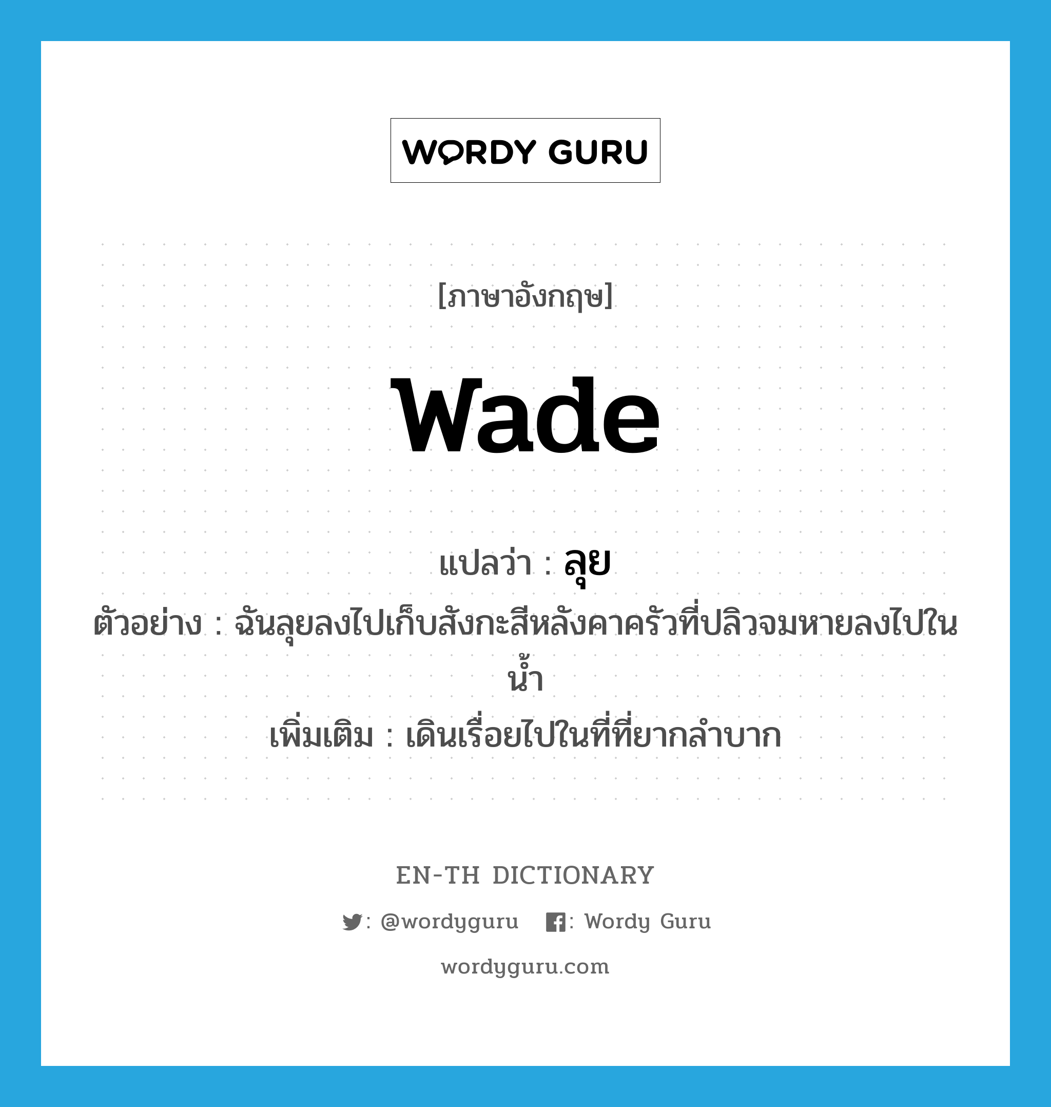 wade แปลว่า?, คำศัพท์ภาษาอังกฤษ wade แปลว่า ลุย ประเภท V ตัวอย่าง ฉันลุยลงไปเก็บสังกะสีหลังคาครัวที่ปลิวจมหายลงไปในน้ำ เพิ่มเติม เดินเรื่อยไปในที่ที่ยากลำบาก หมวด V