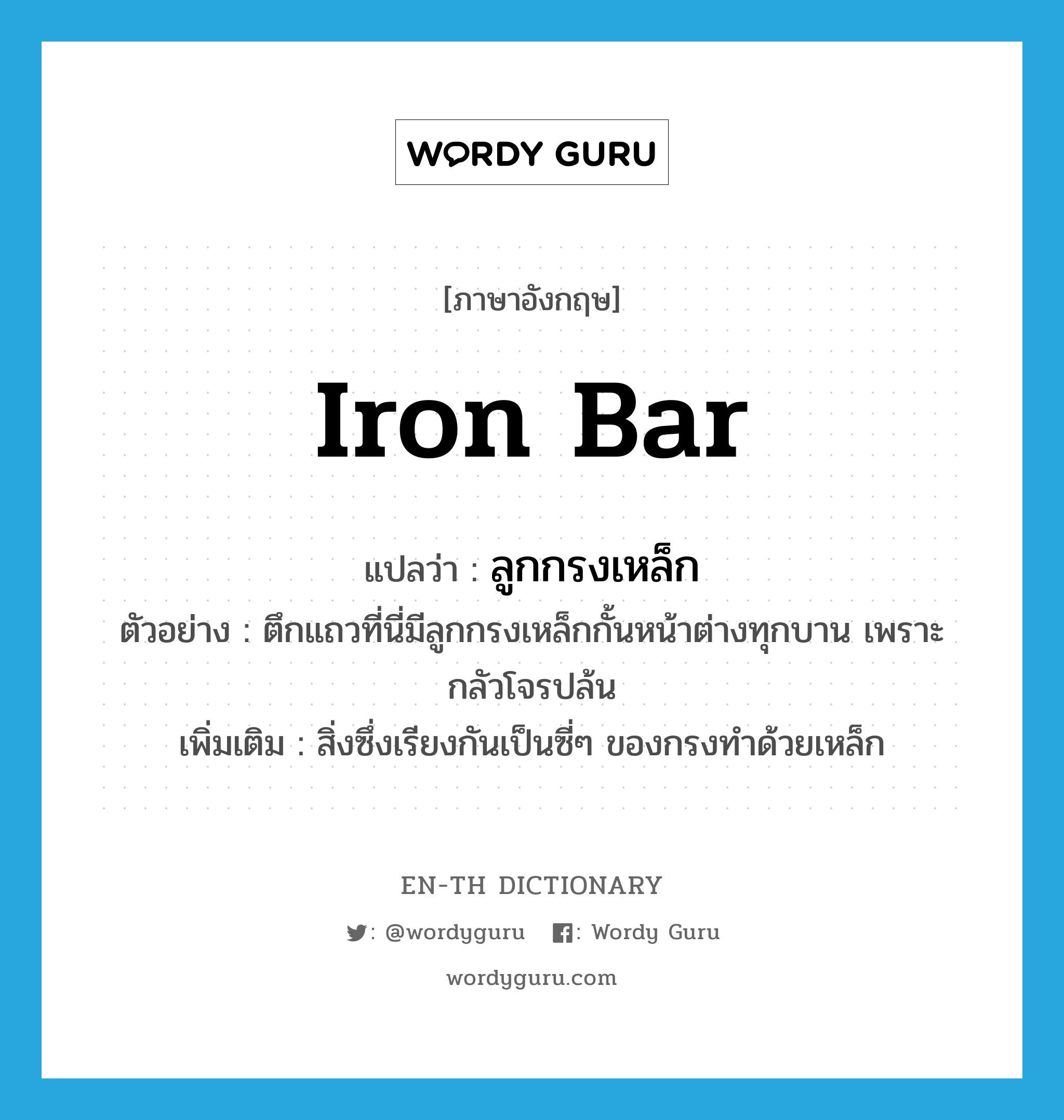 iron bar แปลว่า?, คำศัพท์ภาษาอังกฤษ iron bar แปลว่า ลูกกรงเหล็ก ประเภท N ตัวอย่าง ตึกแถวที่นี่มีลูกกรงเหล็กกั้นหน้าต่างทุกบาน เพราะกลัวโจรปล้น เพิ่มเติม สิ่งซึ่งเรียงกันเป็นซี่ๆ ของกรงทำด้วยเหล็ก หมวด N