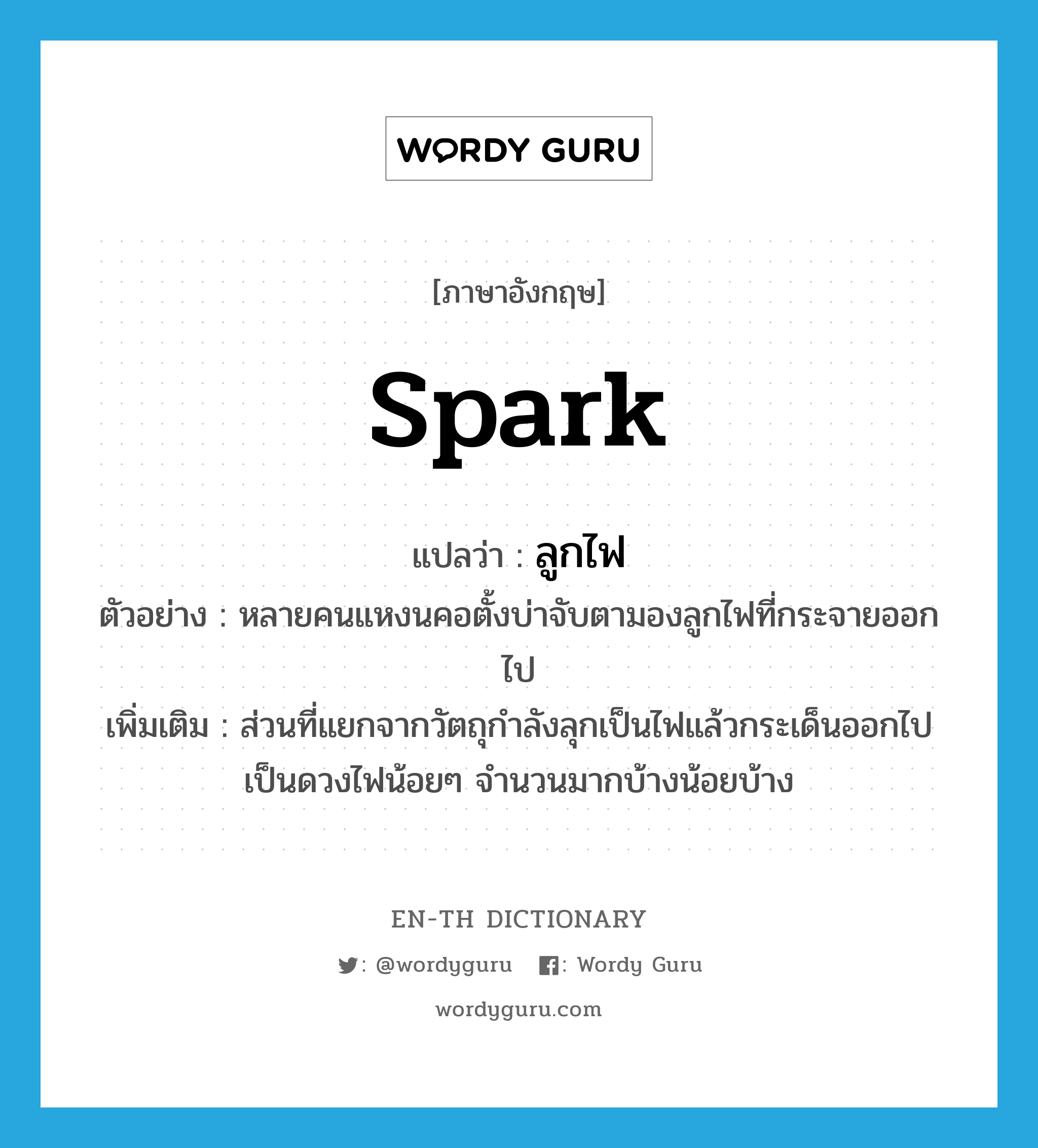 spark แปลว่า?, คำศัพท์ภาษาอังกฤษ spark แปลว่า ลูกไฟ ประเภท N ตัวอย่าง หลายคนแหงนคอตั้งบ่าจับตามองลูกไฟที่กระจายออกไป เพิ่มเติม ส่วนที่แยกจากวัตถุกำลังลุกเป็นไฟแล้วกระเด็นออกไปเป็นดวงไฟน้อยๆ จำนวนมากบ้างน้อยบ้าง หมวด N