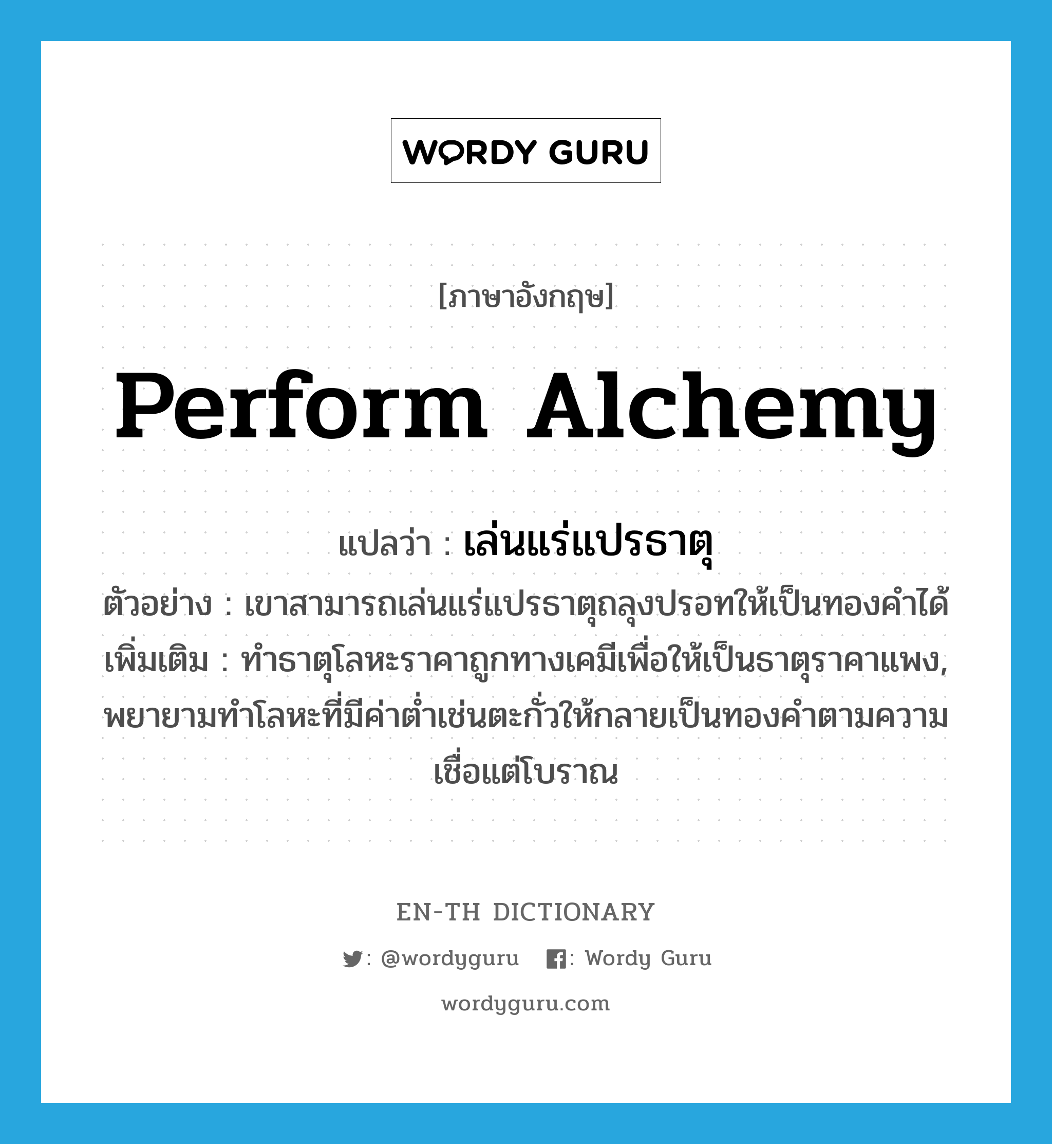 perform alchemy แปลว่า?, คำศัพท์ภาษาอังกฤษ perform alchemy แปลว่า เล่นแร่แปรธาตุ ประเภท V ตัวอย่าง เขาสามารถเล่นแร่แปรธาตุถลุงปรอทให้เป็นทองคำได้ เพิ่มเติม ทำธาตุโลหะราคาถูกทางเคมีเพื่อให้เป็นธาตุราคาแพง, พยายามทำโลหะที่มีค่าต่ำเช่นตะกั่วให้กลายเป็นทองคำตามความเชื่อแต่โบราณ หมวด V