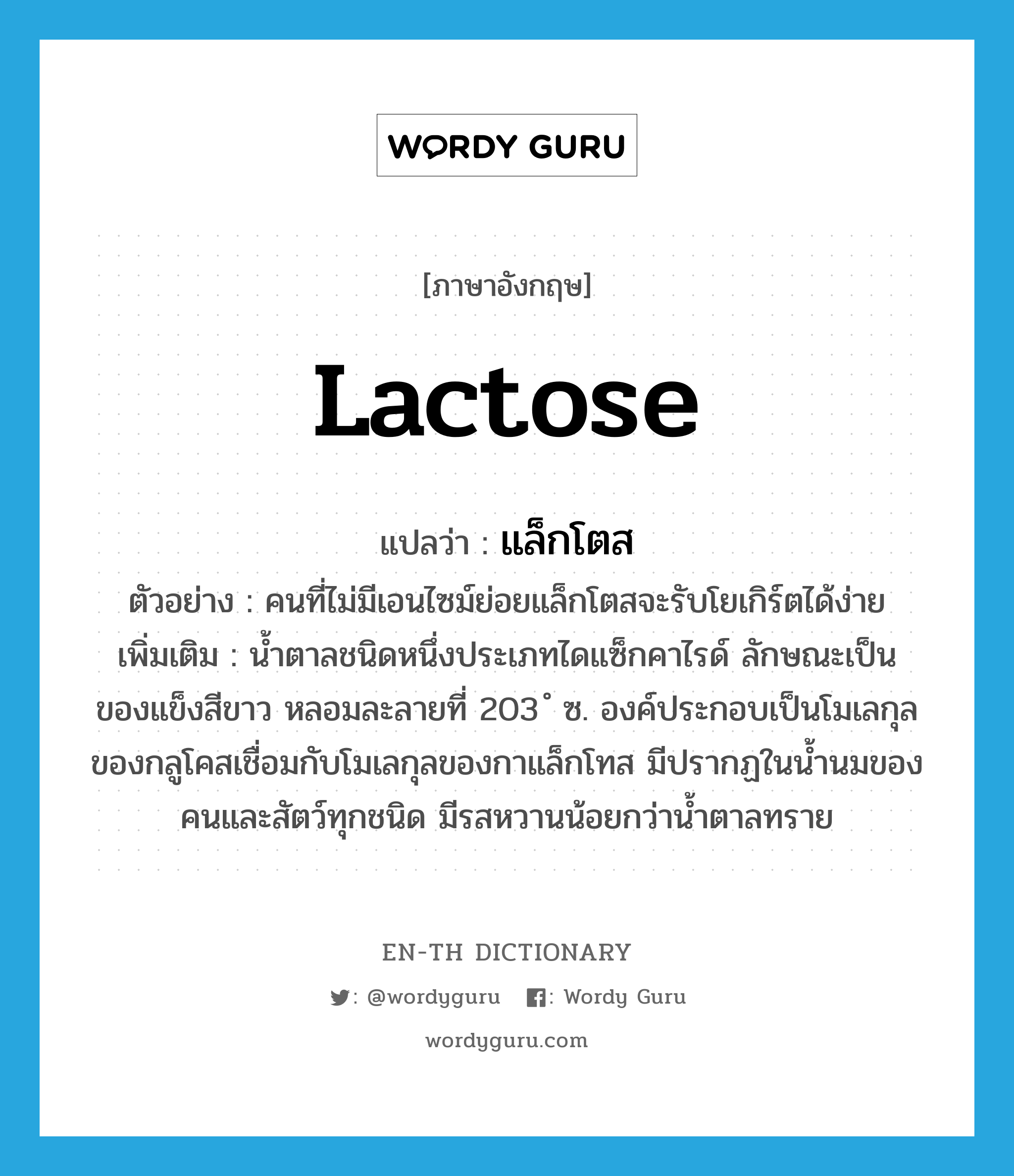 lactose แปลว่า?, คำศัพท์ภาษาอังกฤษ lactose แปลว่า แล็กโตส ประเภท N ตัวอย่าง คนที่ไม่มีเอนไซม์ย่อยแล็กโตสจะรับโยเกิร์ตได้ง่าย เพิ่มเติม น้ำตาลชนิดหนึ่งประเภทไดแซ็กคาไรด์ ลักษณะเป็นของแข็งสีขาว หลอมละลายที่ 203 ํ ซ. องค์ประกอบเป็นโมเลกุลของกลูโคสเชื่อมกับโมเลกุลของกาแล็กโทส มีปรากฏในน้ำนมของคนและสัตว์ทุกชนิด มีรสหวานน้อยกว่าน้ำตาลทราย หมวด N