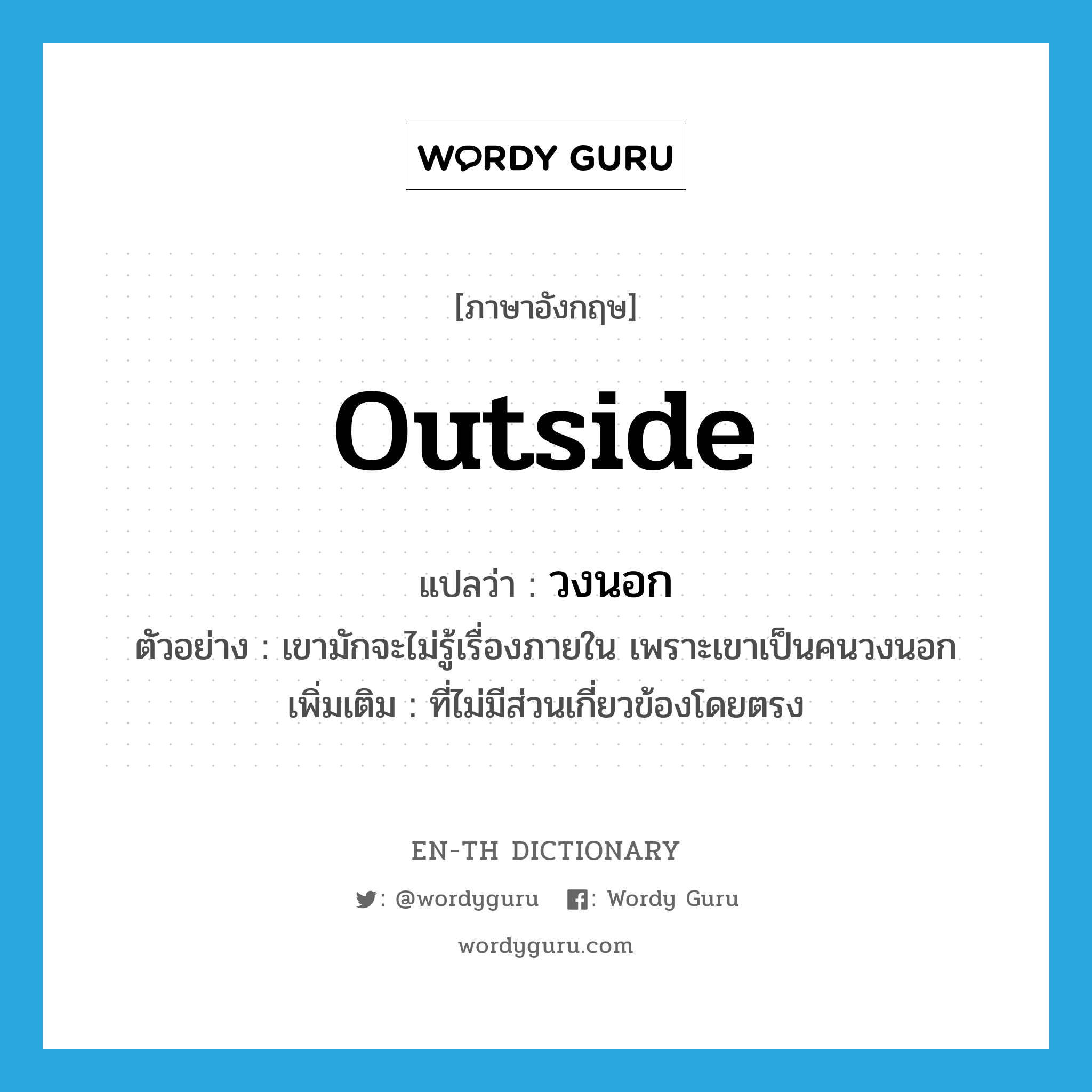 outside แปลว่า?, คำศัพท์ภาษาอังกฤษ outside แปลว่า วงนอก ประเภท ADJ ตัวอย่าง เขามักจะไม่รู้เรื่องภายใน เพราะเขาเป็นคนวงนอก เพิ่มเติม ที่ไม่มีส่วนเกี่ยวข้องโดยตรง หมวด ADJ