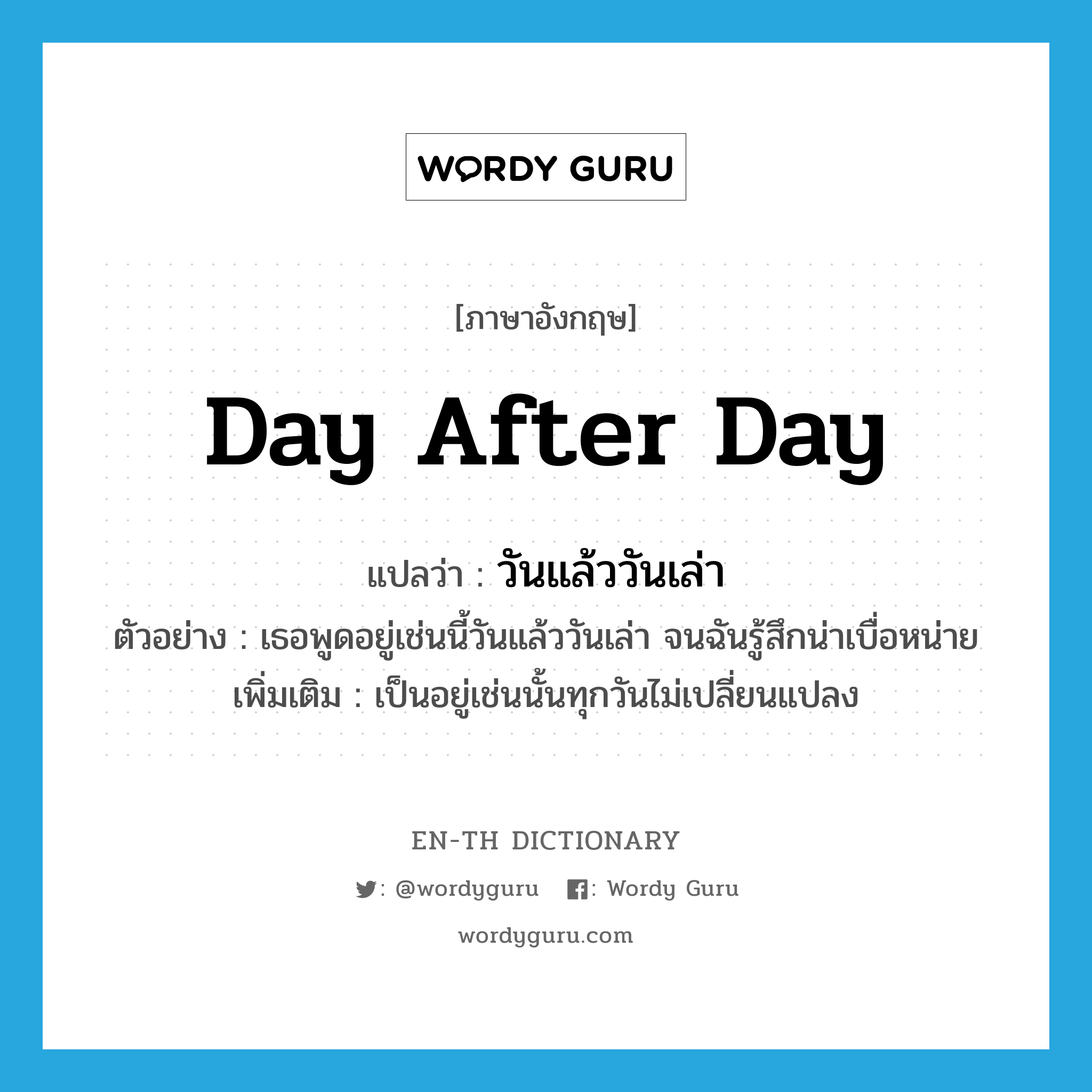 day after day แปลว่า?, คำศัพท์ภาษาอังกฤษ day after day แปลว่า วันแล้ววันเล่า ประเภท ADV ตัวอย่าง เธอพูดอยู่เช่นนี้วันแล้ววันเล่า จนฉันรู้สึกน่าเบื่อหน่าย เพิ่มเติม เป็นอยู่เช่นนั้นทุกวันไม่เปลี่ยนแปลง หมวด ADV