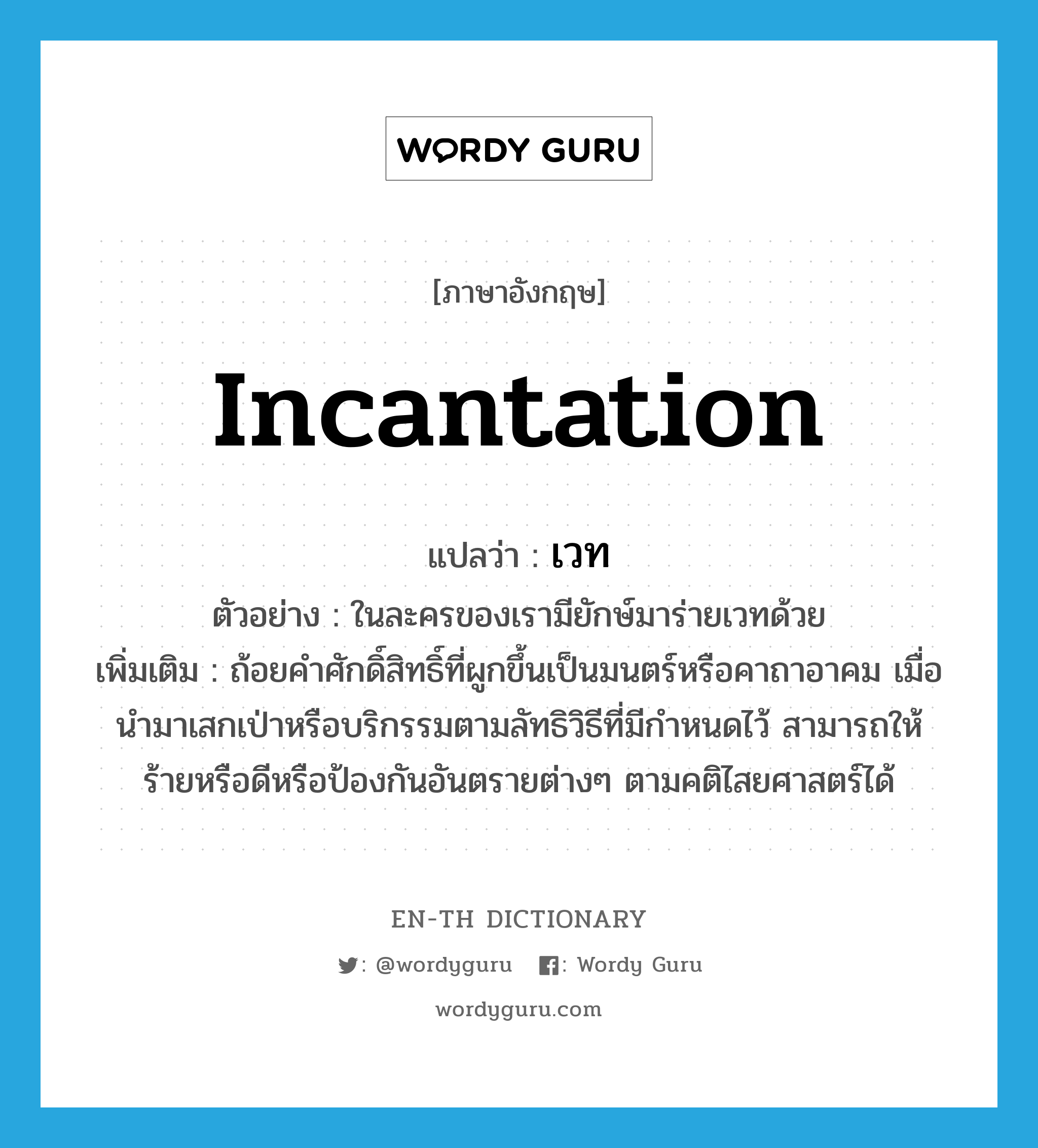 incantation แปลว่า?, คำศัพท์ภาษาอังกฤษ incantation แปลว่า เวท ประเภท N ตัวอย่าง ในละครของเรามียักษ์มาร่ายเวทด้วย เพิ่มเติม ถ้อยคำศักดิ์สิทธิ์ที่ผูกขึ้นเป็นมนตร์หรือคาถาอาคม เมื่อนำมาเสกเป่าหรือบริกรรมตามลัทธิวิธีที่มีกำหนดไว้ สามารถให้ร้ายหรือดีหรือป้องกันอันตรายต่างๆ ตามคติไสยศาสตร์ได้ หมวด N