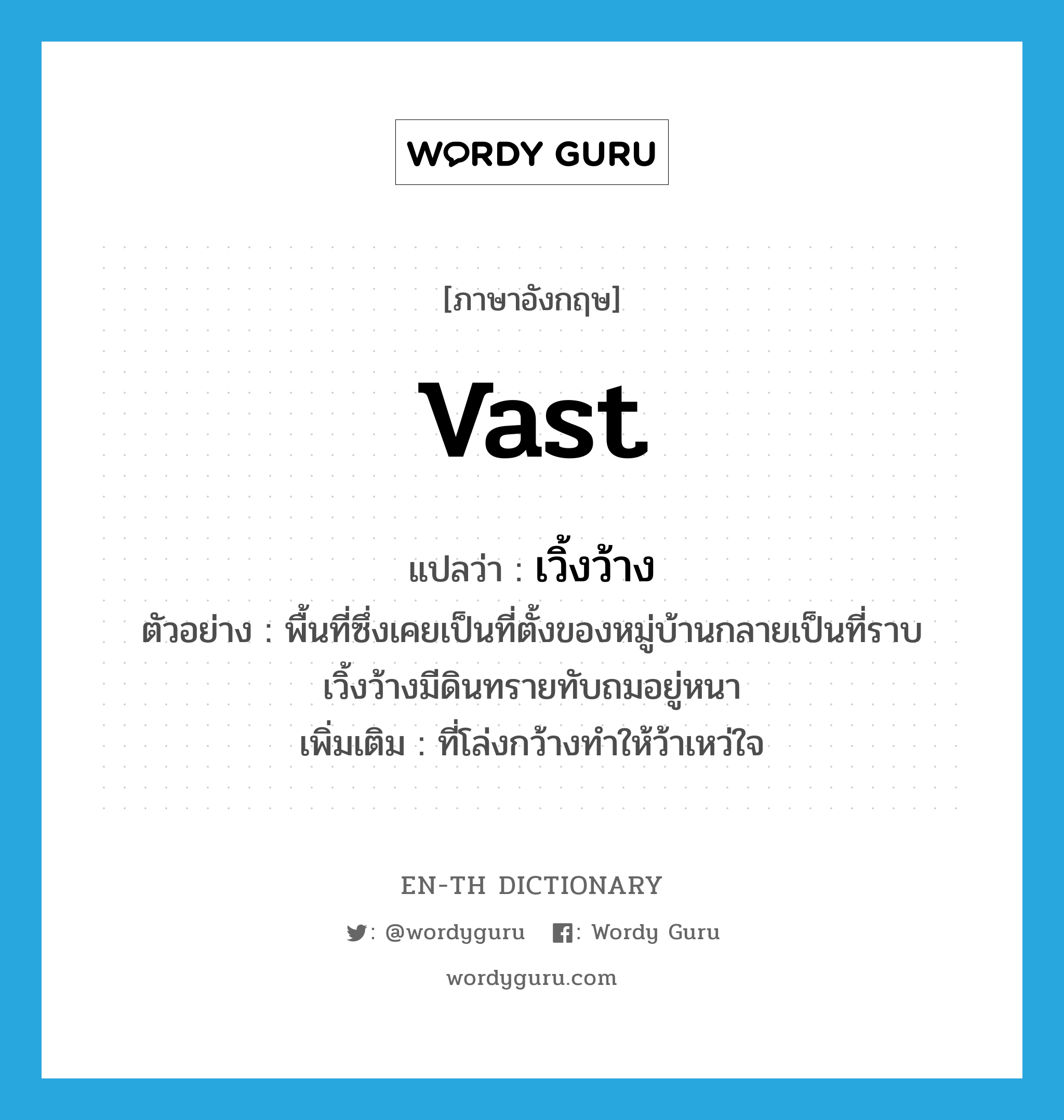 vast แปลว่า?, คำศัพท์ภาษาอังกฤษ vast แปลว่า เวิ้งว้าง ประเภท ADJ ตัวอย่าง พื้นที่ซึ่งเคยเป็นที่ตั้งของหมู่บ้านกลายเป็นที่ราบเวิ้งว้างมีดินทรายทับถมอยู่หนา เพิ่มเติม ที่โล่งกว้างทำให้ว้าเหว่ใจ หมวด ADJ