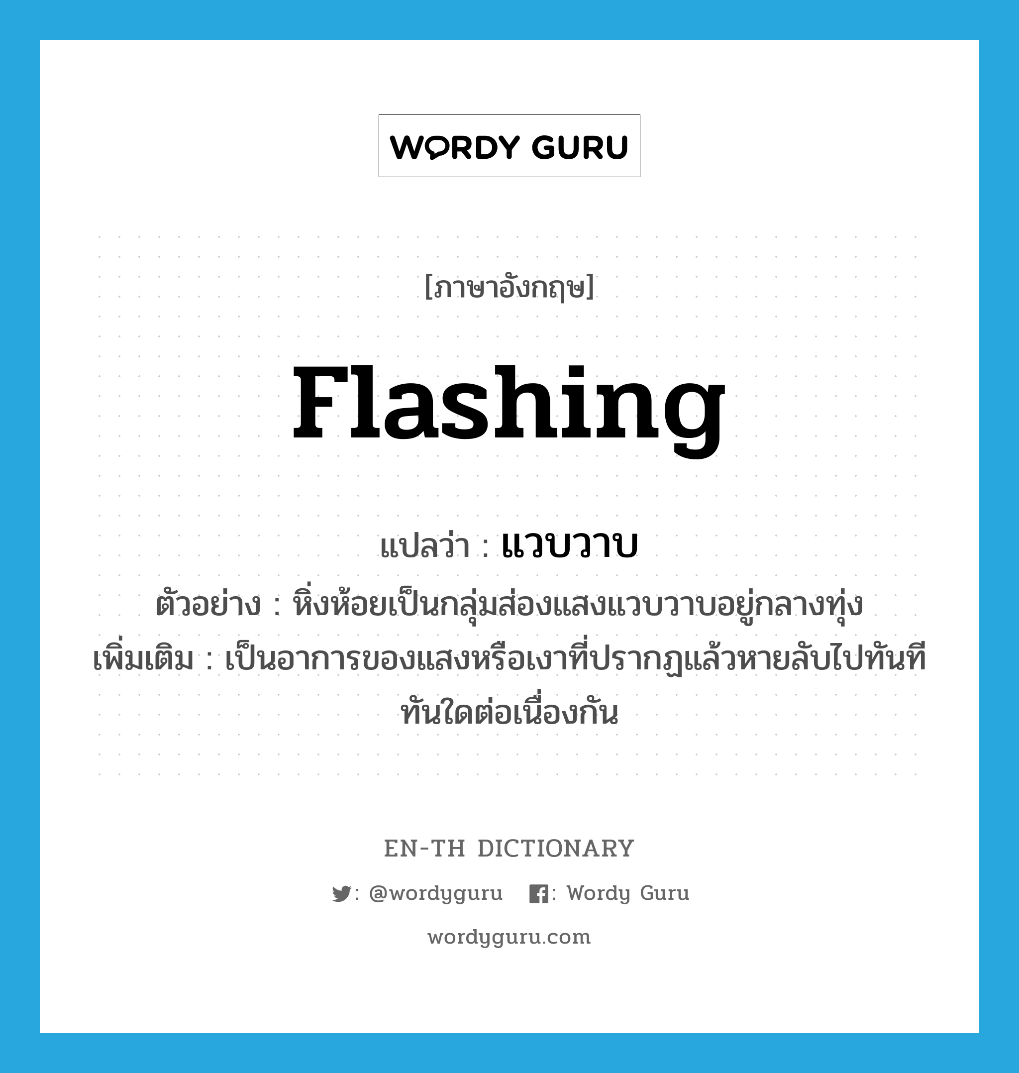 flashing แปลว่า?, คำศัพท์ภาษาอังกฤษ flashing แปลว่า แวบวาบ ประเภท ADJ ตัวอย่าง หิ่งห้อยเป็นกลุ่มส่องแสงแวบวาบอยู่กลางทุ่ง เพิ่มเติม เป็นอาการของแสงหรือเงาที่ปรากฏแล้วหายลับไปทันทีทันใดต่อเนื่องกัน หมวด ADJ