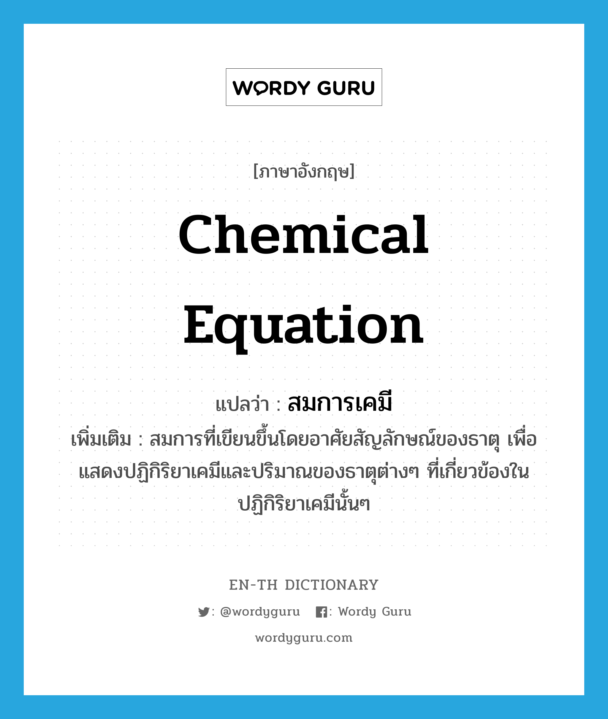 chemical equation แปลว่า?, คำศัพท์ภาษาอังกฤษ chemical equation แปลว่า สมการเคมี ประเภท N เพิ่มเติม สมการที่เขียนขึ้นโดยอาศัยสัญลักษณ์ของธาตุ เพื่อแสดงปฏิกิริยาเคมีและปริมาณของธาตุต่างๆ ที่เกี่ยวข้องในปฏิกิริยาเคมีนั้นๆ หมวด N