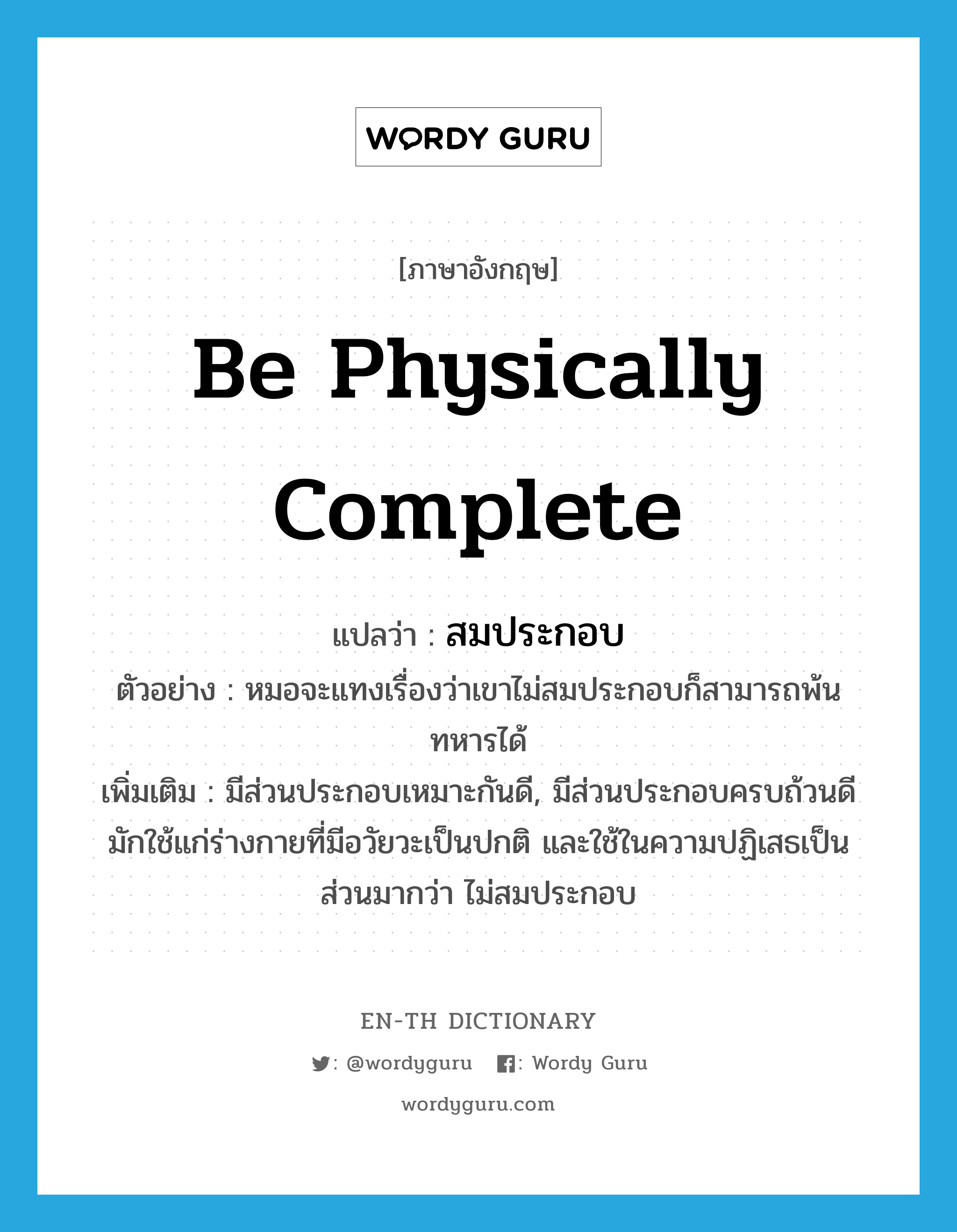 be physically complete แปลว่า?, คำศัพท์ภาษาอังกฤษ be physically complete แปลว่า สมประกอบ ประเภท V ตัวอย่าง หมอจะแทงเรื่องว่าเขาไม่สมประกอบก็สามารถพ้นทหารได้ เพิ่มเติม มีส่วนประกอบเหมาะกันดี, มีส่วนประกอบครบถ้วนดี มักใช้แก่ร่างกายที่มีอวัยวะเป็นปกติ และใช้ในความปฏิเสธเป็นส่วนมากว่า ไม่สมประกอบ หมวด V