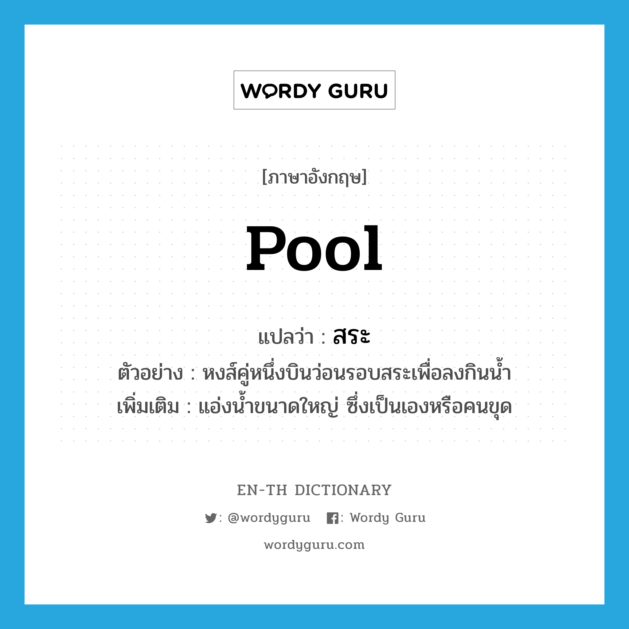 pool แปลว่า?, คำศัพท์ภาษาอังกฤษ pool แปลว่า สระ ประเภท N ตัวอย่าง หงส์คู่หนึ่งบินว่อนรอบสระเพื่อลงกินน้ำ เพิ่มเติม แอ่งน้ำขนาดใหญ่ ซึ่งเป็นเองหรือคนขุด หมวด N