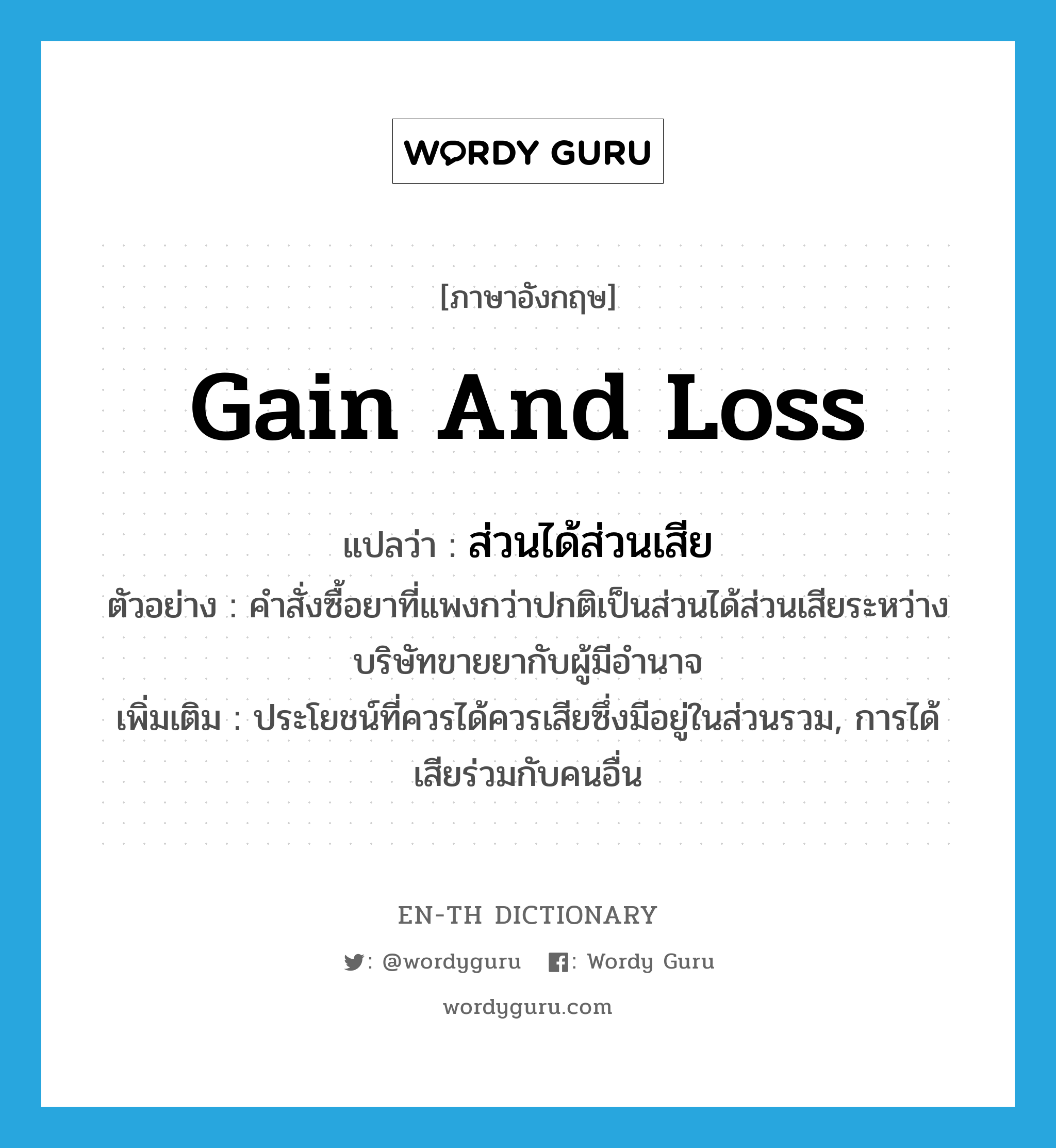 gain and loss แปลว่า?, คำศัพท์ภาษาอังกฤษ gain and loss แปลว่า ส่วนได้ส่วนเสีย ประเภท N ตัวอย่าง คำสั่งซื้อยาที่แพงกว่าปกติเป็นส่วนได้ส่วนเสียระหว่างบริษัทขายยากับผู้มีอำนาจ เพิ่มเติม ประโยชน์ที่ควรได้ควรเสียซึ่งมีอยู่ในส่วนรวม, การได้เสียร่วมกับคนอื่น หมวด N