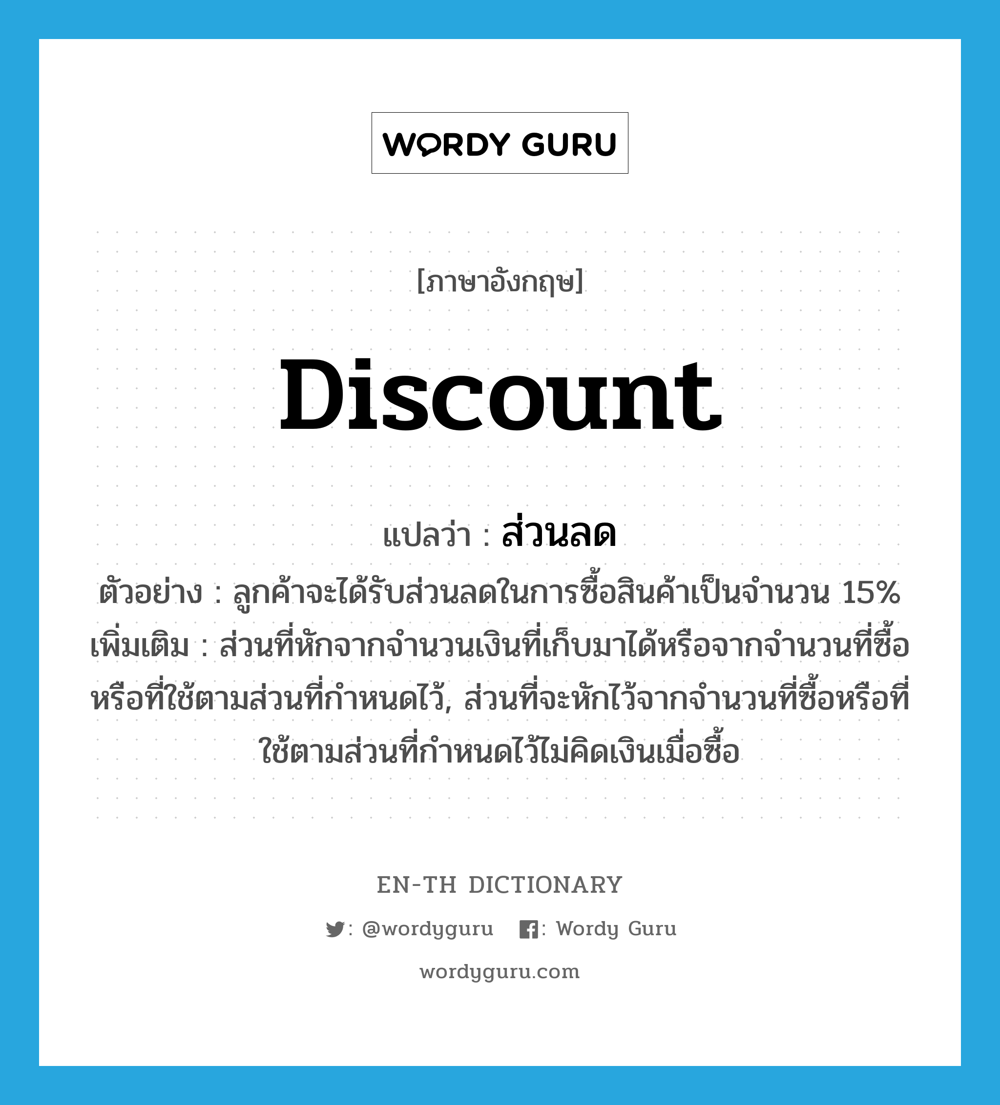 discount แปลว่า?, คำศัพท์ภาษาอังกฤษ discount แปลว่า ส่วนลด ประเภท N ตัวอย่าง ลูกค้าจะได้รับส่วนลดในการซื้อสินค้าเป็นจำนวน 15% เพิ่มเติม ส่วนที่หักจากจำนวนเงินที่เก็บมาได้หรือจากจำนวนที่ซื้อหรือที่ใช้ตามส่วนที่กำหนดไว้, ส่วนที่จะหักไว้จากจำนวนที่ซื้อหรือที่ใช้ตามส่วนที่กำหนดไว้ไม่คิดเงินเมื่อซื้อ หมวด N