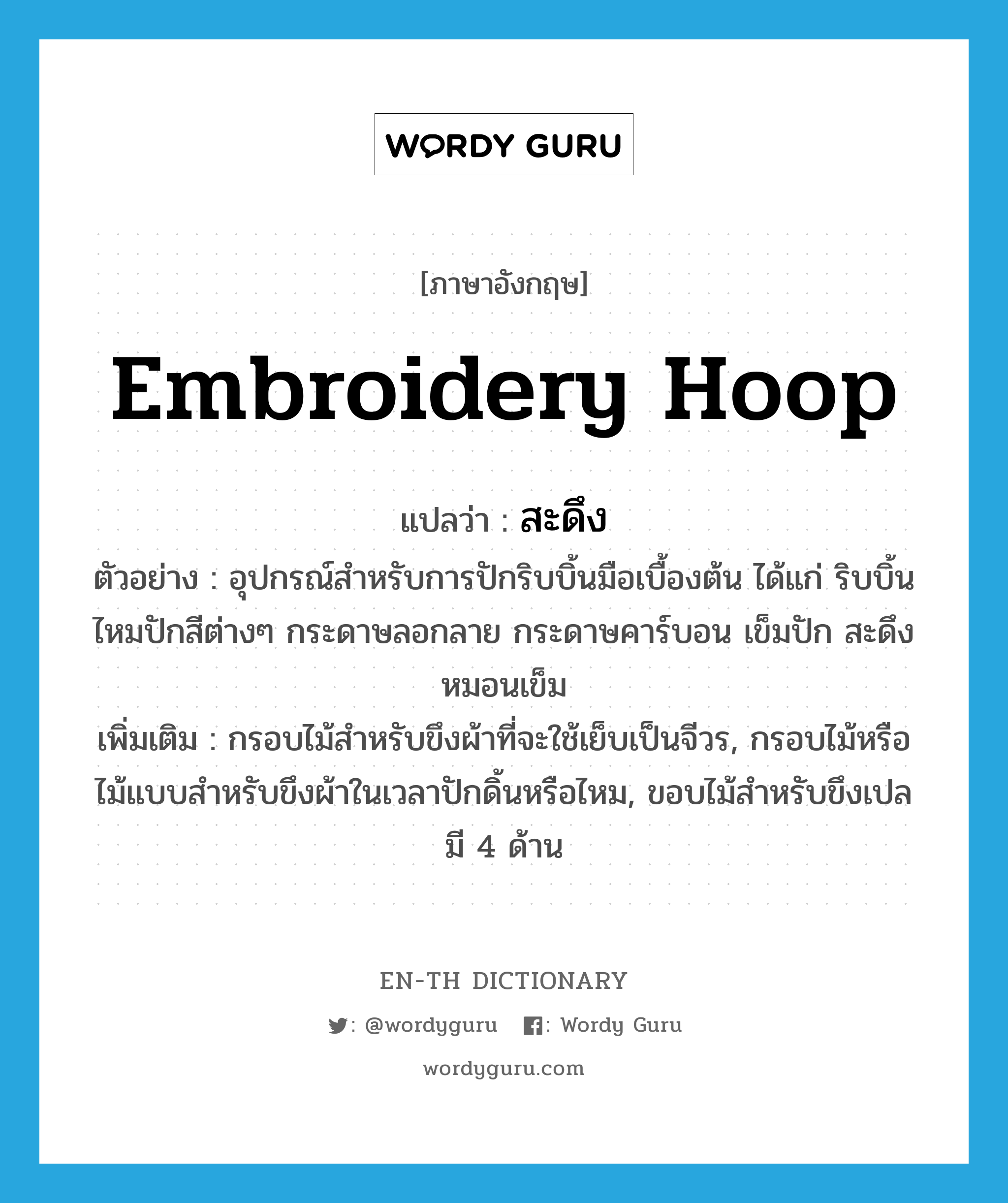 embroidery hoop แปลว่า?, คำศัพท์ภาษาอังกฤษ embroidery hoop แปลว่า สะดึง ประเภท N ตัวอย่าง อุปกรณ์สำหรับการปักริบบิ้นมือเบื้องต้น ได้แก่ ริบบิ้น ไหมปักสีต่างๆ กระดาษลอกลาย กระดาษคาร์บอน เข็มปัก สะดึง หมอนเข็ม เพิ่มเติม กรอบไม้สำหรับขึงผ้าที่จะใช้เย็บเป็นจีวร, กรอบไม้หรือไม้แบบสำหรับขึงผ้าในเวลาปักดิ้นหรือไหม, ขอบไม้สำหรับขึงเปลมี 4 ด้าน หมวด N