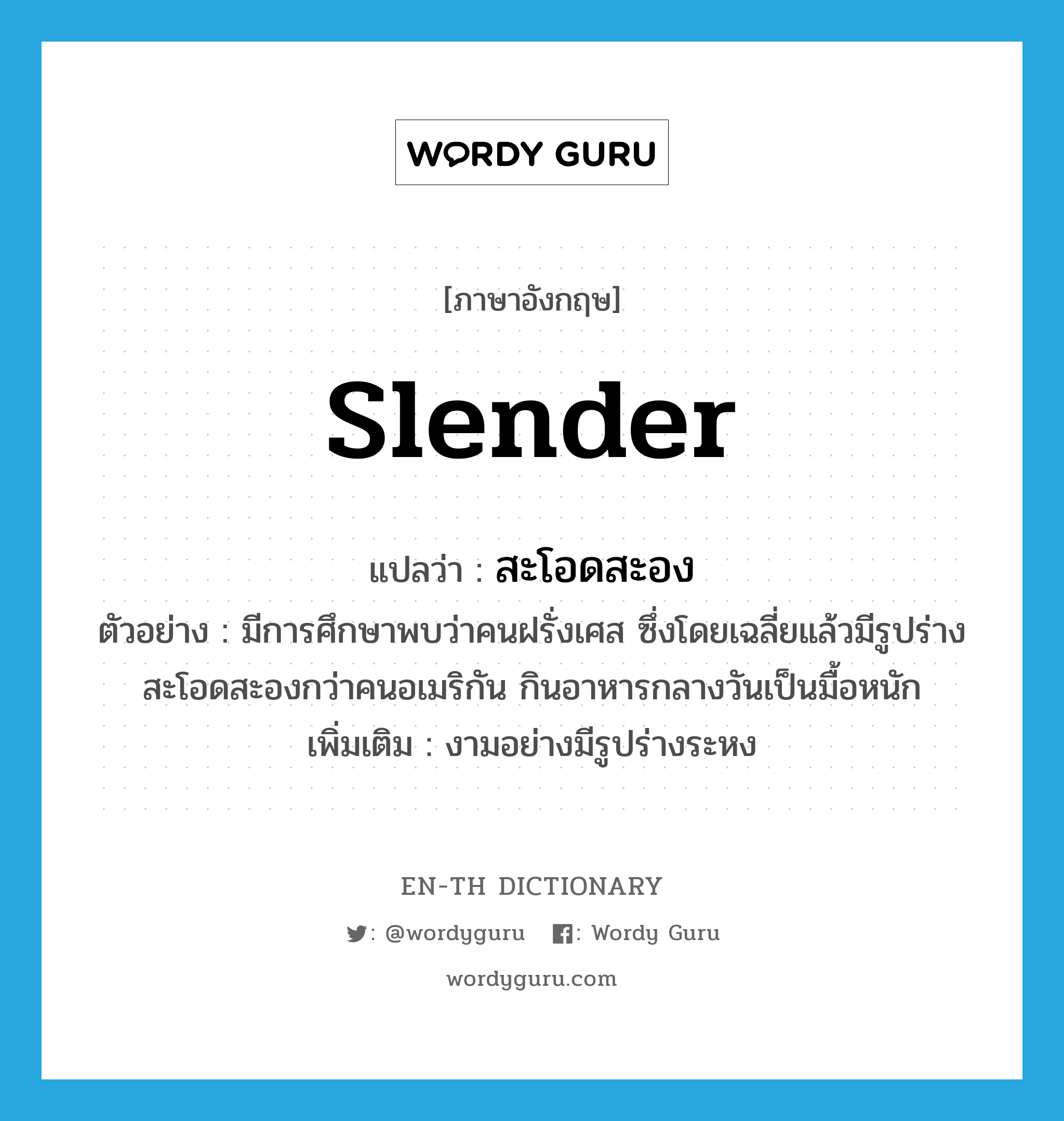 slender แปลว่า?, คำศัพท์ภาษาอังกฤษ slender แปลว่า สะโอดสะอง ประเภท ADJ ตัวอย่าง มีการศึกษาพบว่าคนฝรั่งเศส ซึ่งโดยเฉลี่ยแล้วมีรูปร่างสะโอดสะองกว่าคนอเมริกัน กินอาหารกลางวันเป็นมื้อหนัก เพิ่มเติม งามอย่างมีรูปร่างระหง หมวด ADJ