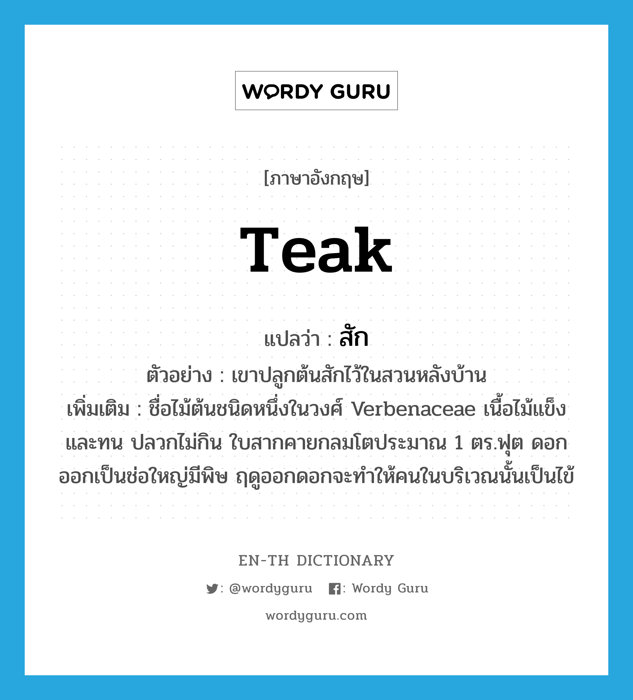 teak แปลว่า?, คำศัพท์ภาษาอังกฤษ teak แปลว่า สัก ประเภท N ตัวอย่าง เขาปลูกต้นสักไว้ในสวนหลังบ้าน เพิ่มเติม ชื่อไม้ต้นชนิดหนึ่งในวงศ์ Verbenaceae เนื้อไม้แข็งและทน ปลวกไม่กิน ใบสากคายกลมโตประมาณ 1 ตร.ฟุต ดอกออกเป็นช่อใหญ่มีพิษ ฤดูออกดอกจะทำให้คนในบริเวณนั้นเป็นไข้ หมวด N