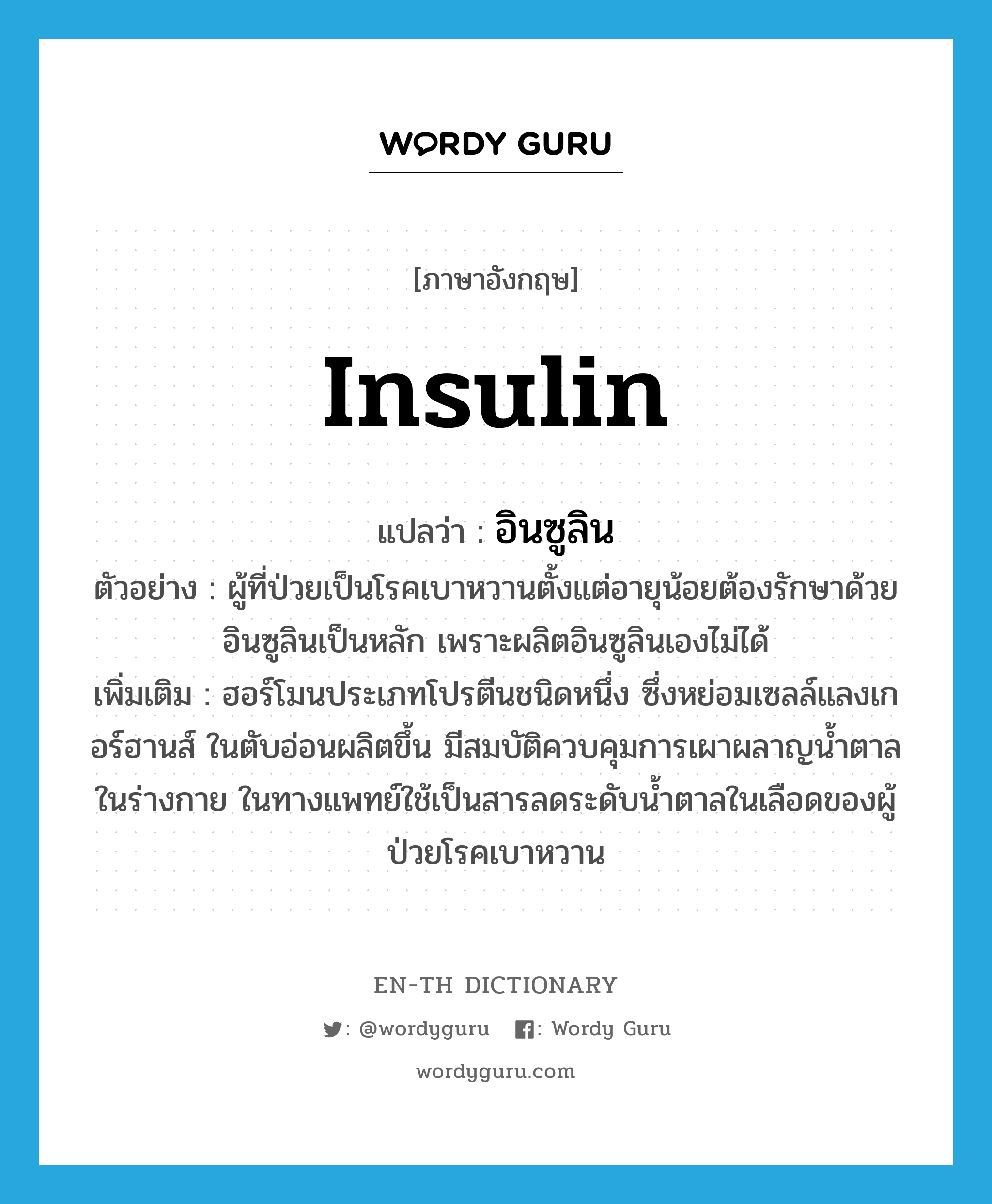 insulin แปลว่า?, คำศัพท์ภาษาอังกฤษ insulin แปลว่า อินซูลิน ประเภท N ตัวอย่าง ผู้ที่ป่วยเป็นโรคเบาหวานตั้งแต่อายุน้อยต้องรักษาด้วยอินซูลินเป็นหลัก เพราะผลิตอินซูลินเองไม่ได้ เพิ่มเติม ฮอร์โมนประเภทโปรตีนชนิดหนึ่ง ซึ่งหย่อมเซลล์แลงเกอร์ฮานส์ ในตับอ่อนผลิตขึ้น มีสมบัติควบคุมการเผาผลาญน้ำตาลในร่างกาย ในทางแพทย์ใช้เป็นสารลดระดับน้ำตาลในเลือดของผู้ป่วยโรคเบาหวาน หมวด N