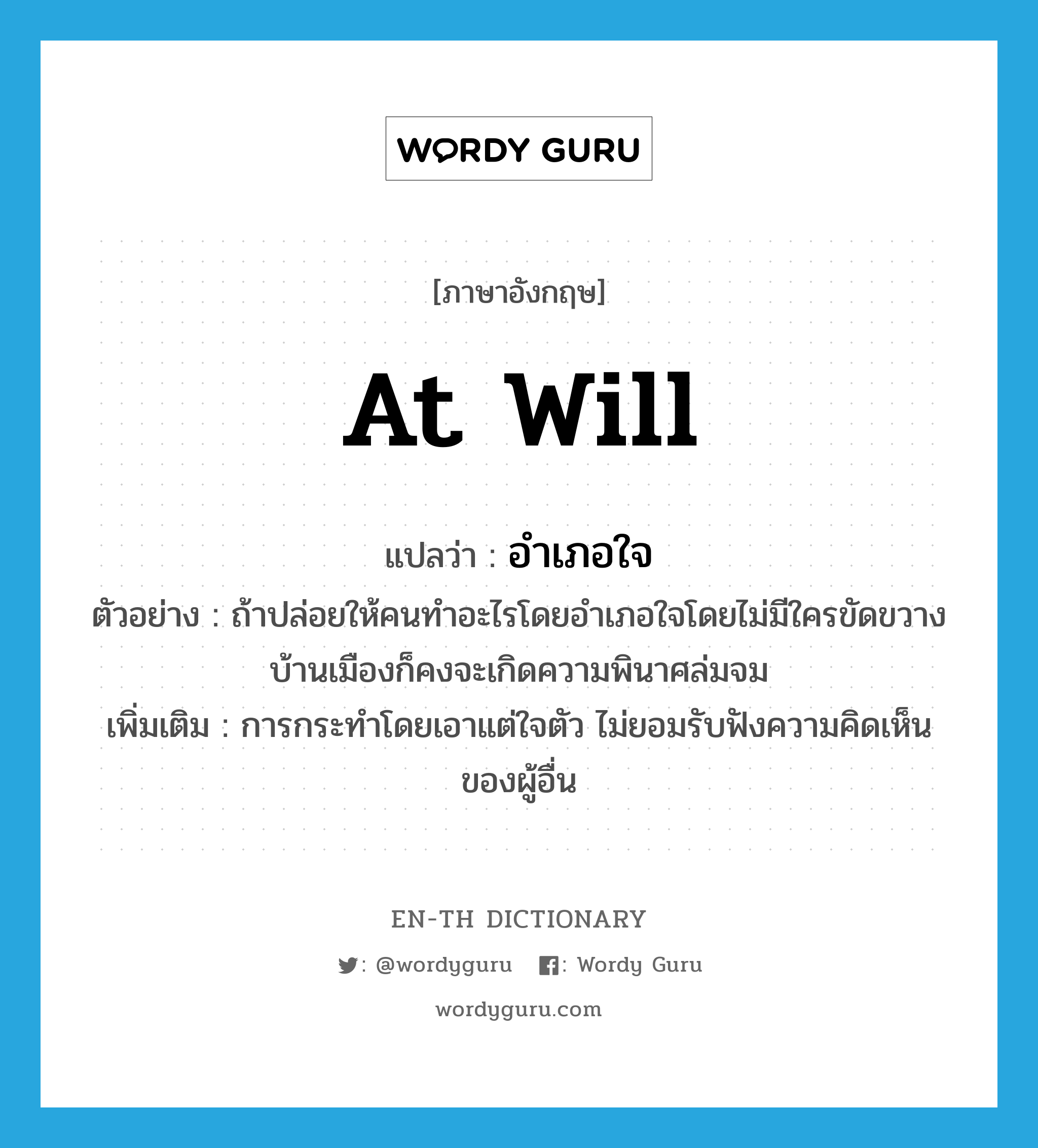 at will แปลว่า?, คำศัพท์ภาษาอังกฤษ at will แปลว่า อำเภอใจ ประเภท ADV ตัวอย่าง ถ้าปล่อยให้คนทำอะไรโดยอำเภอใจโดยไม่มีใครขัดขวาง บ้านเมืองก็คงจะเกิดความพินาศล่มจม เพิ่มเติม การกระทำโดยเอาแต่ใจตัว ไม่ยอมรับฟังความคิดเห็นของผู้อื่น หมวด ADV