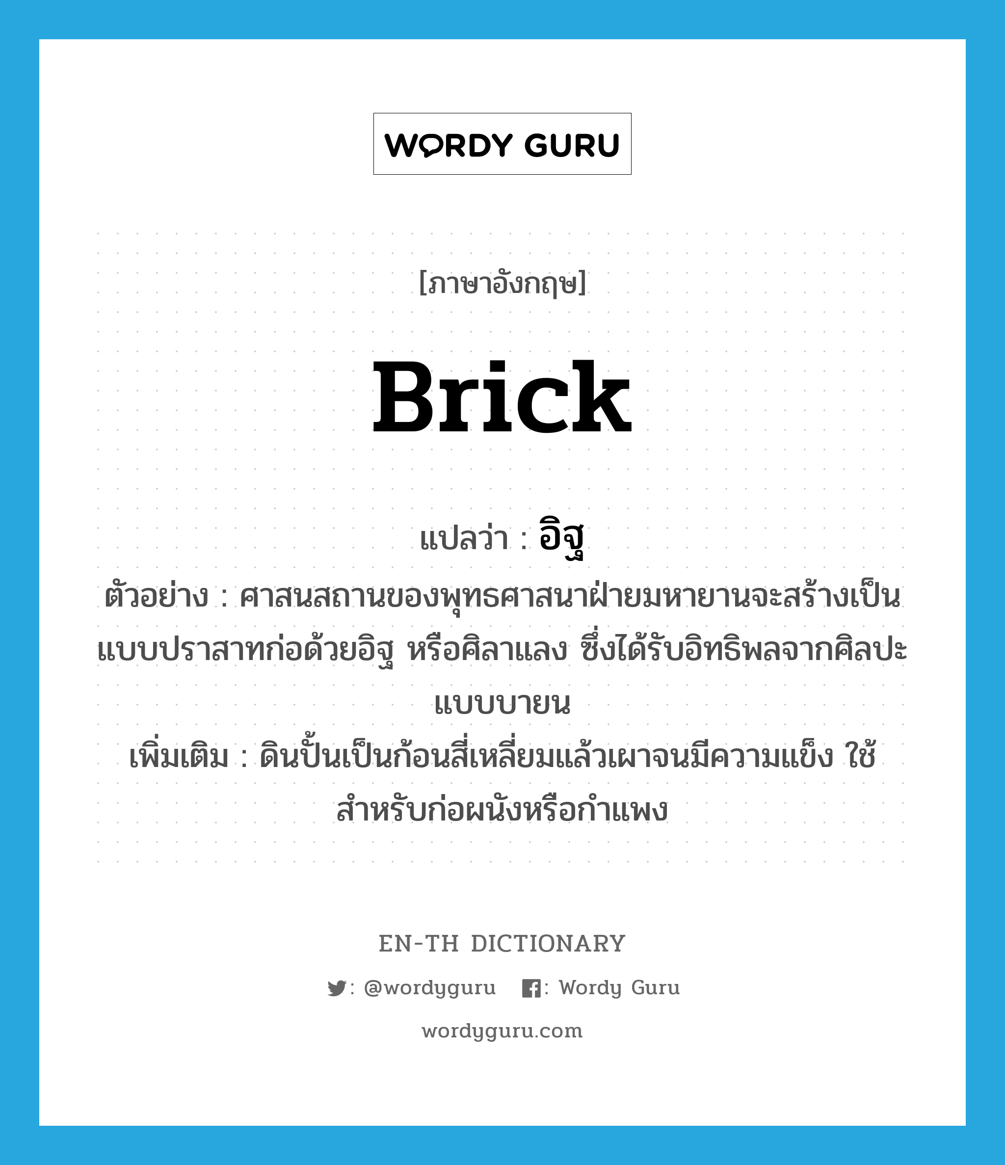 brick แปลว่า?, คำศัพท์ภาษาอังกฤษ brick แปลว่า อิฐ ประเภท N ตัวอย่าง ศาสนสถานของพุทธศาสนาฝ่ายมหายานจะสร้างเป็นแบบปราสาทก่อด้วยอิฐ หรือศิลาแลง ซึ่งได้รับอิทธิพลจากศิลปะแบบบายน เพิ่มเติม ดินปั้นเป็นก้อนสี่เหลี่ยมแล้วเผาจนมีความแข็ง ใช้สำหรับก่อผนังหรือกำแพง หมวด N