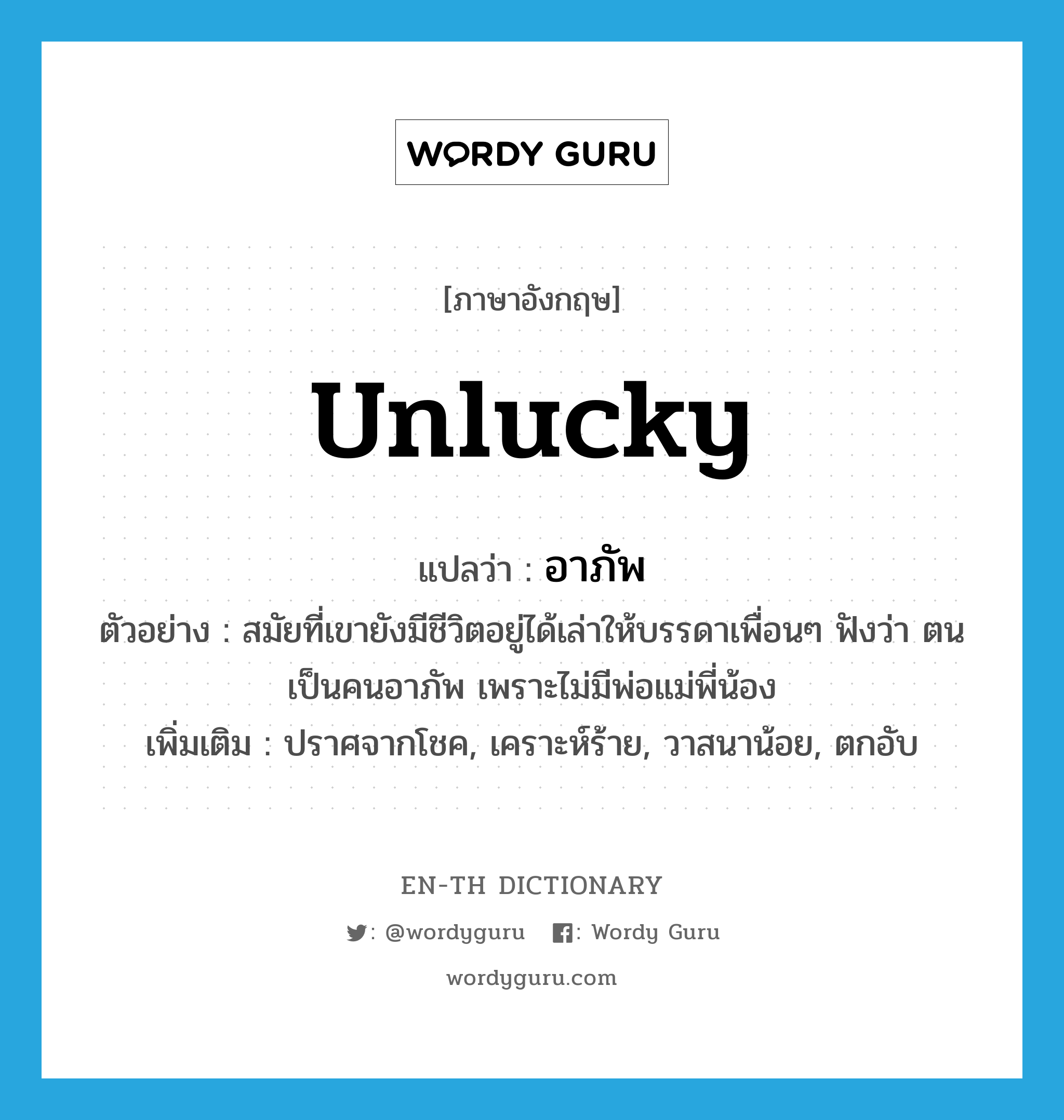 unlucky แปลว่า?, คำศัพท์ภาษาอังกฤษ unlucky แปลว่า อาภัพ ประเภท ADJ ตัวอย่าง สมัยที่เขายังมีชีวิตอยู่ได้เล่าให้บรรดาเพื่อนๆ ฟังว่า ตนเป็นคนอาภัพ เพราะไม่มีพ่อแม่พี่น้อง เพิ่มเติม ปราศจากโชค, เคราะห์ร้าย, วาสนาน้อย, ตกอับ หมวด ADJ