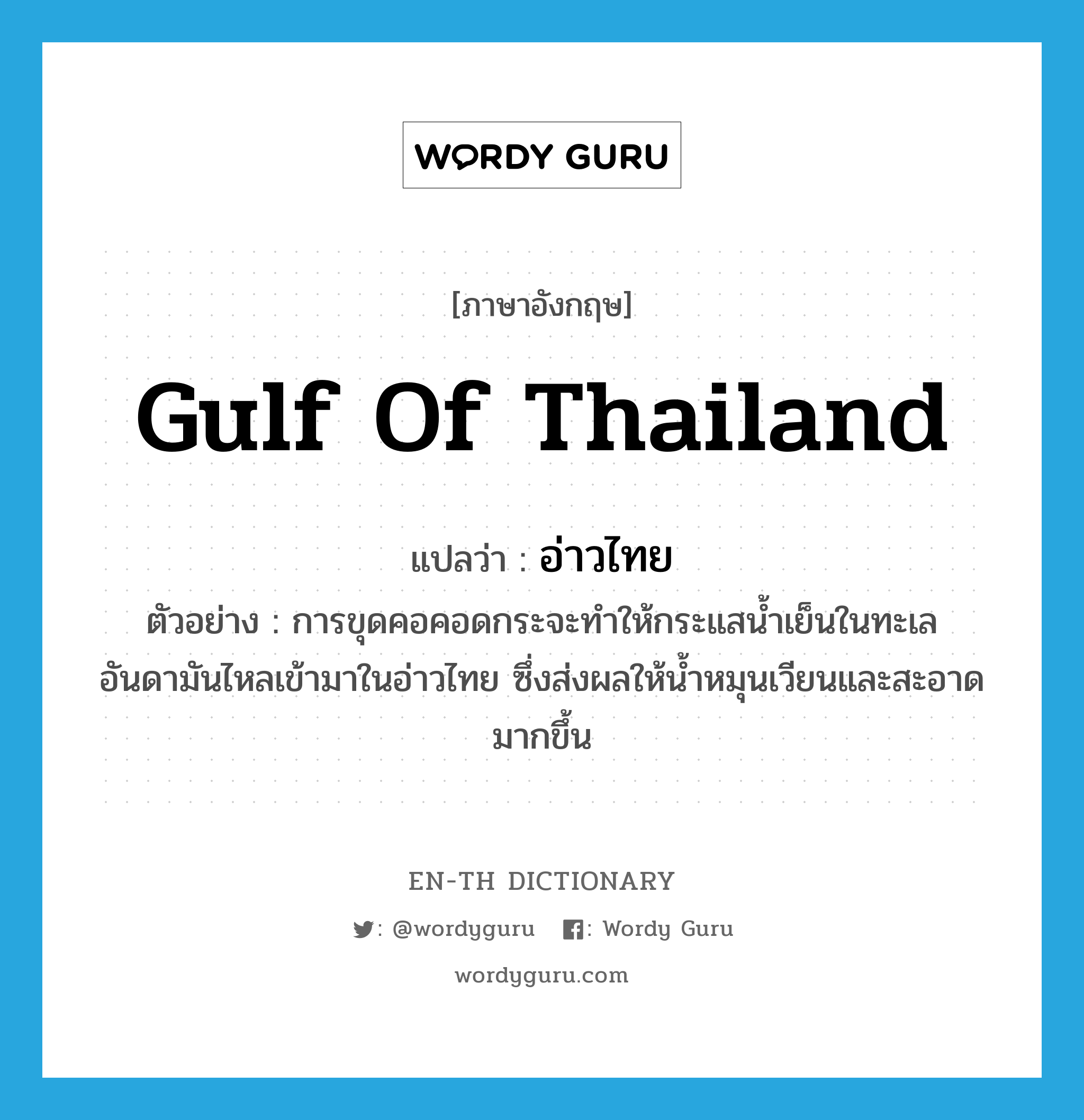 gulf of Thailand แปลว่า?, คำศัพท์ภาษาอังกฤษ gulf of Thailand แปลว่า อ่าวไทย ประเภท N ตัวอย่าง การขุดคอคอดกระจะทำให้กระแสน้ำเย็นในทะเลอันดามันไหลเข้ามาในอ่าวไทย ซึ่งส่งผลให้น้ำหมุนเวียนและสะอาดมากขึ้น หมวด N