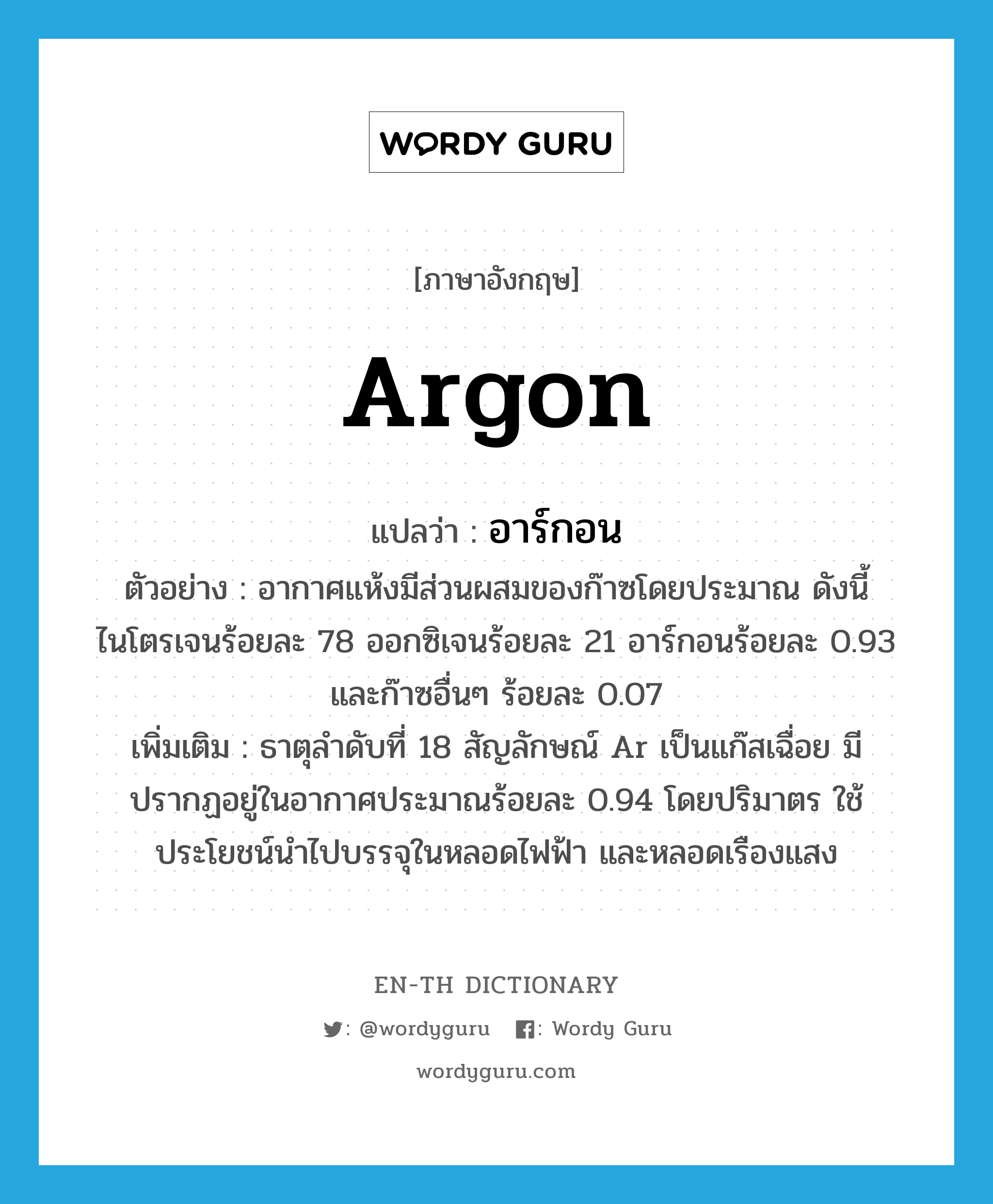 argon แปลว่า?, คำศัพท์ภาษาอังกฤษ argon แปลว่า อาร์กอน ประเภท N ตัวอย่าง อากาศแห้งมีส่วนผสมของก๊าซโดยประมาณ ดังนี้ ไนโตรเจนร้อยละ 78 ออกซิเจนร้อยละ 21 อาร์กอนร้อยละ 0.93 และก๊าซอื่นๆ ร้อยละ 0.07 เพิ่มเติม ธาตุลำดับที่ 18 สัญลักษณ์ Ar เป็นแก๊สเฉื่อย มีปรากฏอยู่ในอากาศประมาณร้อยละ 0.94 โดยปริมาตร ใช้ประโยชน์นำไปบรรจุในหลอดไฟฟ้า และหลอดเรืองแสง หมวด N